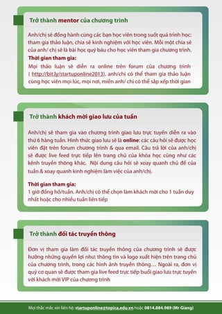 Trở thành của chương trìnhmentor
Trở thành khách mời giao lưu của tuần
Trở thành đối tác truyền thông
Anh/chị sẽ đồng hành cùng các bạn học viên trong suốt quá trình học:
tham gia thảo luận, chia sẻ kinh nghiệm với học viên. Mỗi một chia sẻ
của anh/ chị sẽ là bài học quý báu cho học viên tham gia chương trình.
Thời gian tham gia:
1 giờ đồng hồ/tuần. Anh/chị có thể chọn làm khách mời cho 1 tuần duy
nhất hoặc cho nhiều tuần liên tiếp
Đơn vị tham gia làm đối tác truyền thông của chương trình sẽ được
hưởng những quyền lợi như: thông tin và logo xuất hiện trên trang chủ
của chương trình, trong các hình ảnh truyền thông… Ngoài ra, đơn vị
quý cơ quan sẽ được tham gia live feed trực tiếp buổi giao lưu trực tuyến
với khách mời VIP của chương trình
Mọi thắc mắc xin liên hệ: startuponline@topica.edu.vn hoặc 0814.884.989 (Mr Giang)
tuần & xoay quanh kinh nghiệm làm việc của anh/chị.
Anh/chị sẽ tham gia vào chương trình giao lưu trực tuyến diễn ra vào
thứ 6 hàng tuần. Hình thức giao lưu sẽ là online: các câu hỏi sẽ được học
viên đặt trên forum chương trình & qua email. Câu trả lời của anh/chị
sẽ được live feed trực tiếp lên trang chủ của khóa học cũng như các
kênh truyền thông khác. Nội dung câu hỏi sẽ xoay quanh chủ đề của
Mọi thảo luận sẽ diễn ra online trên forum của chương trình
( http://bit.ly/startuponline2013), anh/chị có thể tham gia thảo luận
cùng học viên mọi lúc, mọi nơi, miễn anh/ chị có thể sắp xếp thời gian
Thời gian tham gia:
 