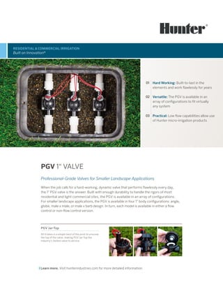 RESIDENTIAL & COMMERCIAL IRRIGATION
Built on Innovation®
Learn more. Visit hunterindustries.com for more detailed information.
PGV 1" VALVE
Professional-Grade Valves for Smaller Landscape Applications
When the job calls for a hard-working, dynamic valve that performs flawlessly every day,
the 1" PGV valve is the answer. Built with enough durability to handle the rigors of most
residential and light commercial sites, the PGV is available in an array of configurations.
For smaller landscape applications, the PGV is available in four 1" body configurations: angle,
globe, male x male, or male x barb design. In turn, each model is available in either a flow
control or non-flow control version.
01 Hard Working: Built-to-last in the
elements and work flawlessly for years
02 Versatile: The PGV is available in an
array of configurations to fit virtually
any system
03 Practical: Low flow capabilities allow use
of Hunter micro-irrigation products
PGV Jar-Top
All it takes is a simple twist of the wrist to unscrew
the top of the valve, making PGV Jar-Top the
industry’s fastest valve to service.
 