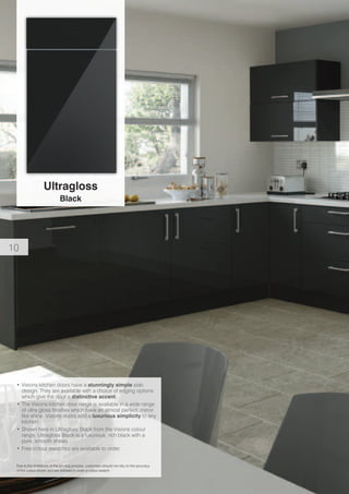 Ultragloss
Black
Due to the limitations of the printing process, customers should not rely on the accuracy
of the colour shown and are advised to order a colour swatch.
•	Visions kitchen doors have a stunningly simple slab
design. They are available with a choice of edging options
which give the door a distinctive accent.
•	The Visions kitchen door range is available in a wide range
of ultra gloss finishes which have an almost perfect, mirror
like shine. Visions doors add a luxurious simplicity to any
kitchen.
•	Shown here in Ultragloss Black from the Visions colour
range. Ultragloss Black is a luxurious, rich black with a
pure, smooth sheen.
•	Free colour swatches are available to order.
10
 