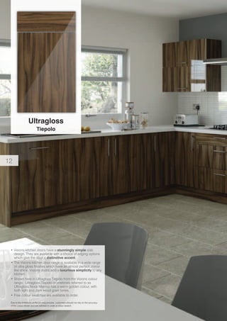 Ultragloss
Tiepolo
Due to the limitations of the printing process, customers should not rely on the accuracy
of the colour shown and are advised to order a colour swatch.
•	Visions kitchen doors have a stunningly simple slab
design. They are available with a choice of edging options
which give the door a distinctive accent.
•	The Visions kitchen door range is available in a wide range
of ultra gloss finishes which have an almost perfect, mirror
like shine. Visions doors add a luxurious simplicity to any
kitchen.
•	Shown here in Ultragloss Tiepolo from the Visions colour
range. Ultragloss Tiepolo (sometimes referred to as
Ultragloss Noce Marino) has a warm golden colour, with
both light and dark wood grain tones.
•	Free colour swatches are available to order.
12
 