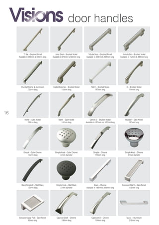 door handles
Gemini D – Brushed Nickel
Available in 182mm and 502mm long
Taurus – Aluminium
210mm long
Crossover Flat D – Satin Nickel
170mm long
Crossover Large Pull – Satin Nickel
60mm long
Beam – Chrome
Available in 196mm & 496mm long
Dimple – Satin Chrome
155mm long
Dimple – Chrome
155mm long
Roundel – Satin Nickel
165mm long
Barrel – Satin Nickel
147mm long
Chunky Chrome & Aluminium
235mm long
Archer – Satin Nickel
200mm long
Capricorn D – Chrome
194mm long
Capricon Shell – Chrome
190mm long
D – Brushed Nickel
144mm long
Flat D – Brushed Nickel
167mm long
Keyhole Bar – Brushed Nickel
Available in 152mm & 480mm long
Tubular Boss – Brushed Nickel
Available in 204mm & 595mm long
Aries Steel – Brushed Nickel
Available in 214mm & 502mm long
‘T’ Bar – Brushed Nickel
Available in 200mm & 488mm long
Angled Boss Bar – Brushed Nickel
193mm long
Dimple Knob – Satin Chrome
37mm diameter
Dimple Knob – Chrome
37mm diameter
Dimple Knob – Matt Black
37mm diameter
Black Dimple D – Matt Black
155mm long
16
 
