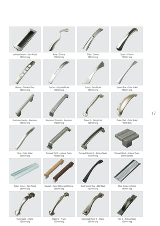 Cromwell Knob – Antique Pewter
30mm diameter
Titan D – Antique Pewter
130mm long
Hammered Pewter D – Pewter
157mm long
Pewter D – Pewter
133mm long
Thumb Latch – Pewter
123mm long
Dovetail – Oak or Walnut and Chrome
180mm long
Shaker Shell – Satin Nickel
95mm long
Black Tapered Bow – Matt Black
137mm long
Strap – Satin Nickel
193mm long
Aluminium D Handle – Aluminium
175mm long
Aluminium Handle – Aluminium
160mm long
Tapered Bow – Satin Nickel
183mm long
Scoop – Satin Nickel
197mm long
Punched – Brushed Nickel
160mm long
Quattro – Stainless Steel
182mm long
Spoon – Chrome
190mm long
Titan – Chrome
190mm long
Wave – Chrome
136mm long
Letterbox Handle – Satin Nickel
145mm long
Shaker D – Satin Nickel
125mm long
Cromwell Reeded D – Antique Pewter
177mm long
Cromwell Flat D – Antique Pewter
192mm long
Wave Surface Letterbox
145mm long
Ridged Scoop – Satin Nickel
245mm long
17
 