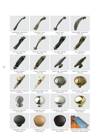 Standard Knob – Mahogany Stained
56mm diameter
Handle and Hinge Hole Jig – For accurate
hole positions – Heavy Duty Plastic
Standard Knob – Beech
56mm diameter
Standard Knob – Matt Black
37mm diameter
Standard Knob – Brass
37mm diameter
Standard Knob – Satin Chrome
30mm diameter
Standard Knob – Chrome
30mm diameter
Hammered Knob – Antique Pewter
35mm diameter
Hammered Knob – Antique Bronze
35mm diameter
Octagonal Knob & Backplate – Antique Bronze
105mm long
Reeded T Knob – Antique Bronze
70mm long
D Handle – Antique Bronze
120mm long
D Handle – Matt Black
120mm long
Latch Handle – Matt Black
115mm long
Hammered Shell – Antique Bronze
155mm long
Bronze D – Bronze
133mm long
Hammered D – Bronze
157mm long
Hammered Bow – Antique Bronze
185mm long
Beehive Knob – Satin Nickel
37mm diameter
Octagonal Knob & Backplate – Brass
105mm long
Latch – Antique Bronze
115mm long
Thumb Latch – Antique Bronze
123mm long
Titan Latch – Antique Pewter
130mm long
Reeded T Knob – Antique Pewter
70mm long
18
 