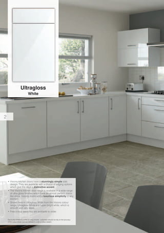 Ultragloss
White
Due to the limitations of the printing process, customers should not rely on the accuracy
of the colour shown and are advised to order a colour swatch.
•	Visions kitchen doors have a stunningly simple slab
design. They are available with a choice of edging options
which give the door a distinctive accent.
•	The Visions kitchen door range is available in a wide range
of ultra gloss finishes which have an almost perfect, mirror
like shine. Visions doors add a luxurious simplicity to any
kitchen.
•	Shown here in Ultragloss White from the Visions colour
range. Ultragloss White is a super bright white, which is
smooth and very sleek.
•	Free colour swatches are available to order.
2
 