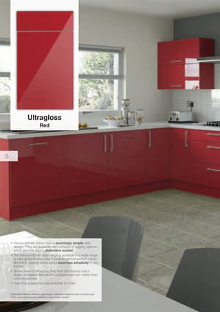 Ultragloss
Red
Due to the limitations of the printing process, customers should not rely on the accuracy
of the colour shown and are advised to order a colour swatch.
•	Visions kitchen doors have a stunningly simple slab
design. They are available with a choice of edging options
which give the door a distinctive accent.
•	The Visions kitchen door range is available in a wide range
of ultra gloss finishes which have an almost perfect, mirror
like shine. Visions doors add a luxurious simplicity to any
kitchen.
•	Shown here in Ultragloss Red from the Visions colour
range. Ultragloss Red is a bold passionate red, rather than
a fire engine red.
•	Free colour swatches are available to order.
8
 