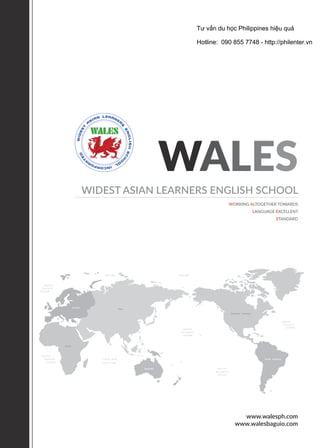 WALES
WIDEST ASIAN LEARNERS ENGLISH SCHOOL
WORKING ALTOGETHER TOWARDS
LANGUAGE EXCELLENT
STANDARD
www.walesph.com
www.walesbaguio.com
Northern America
Africa
Europe
Australia
Asia
South America
Tư vấn du học Philippines hiệu quả
Hotline: 090 855 7748 - http://philenter.vn
 