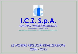 I.C.Z. S.p.A.
    GRUPPO INTERCOSTRUZIONI
               Via Viberti 6 - Torino - Italy
    www.intercostruzioni.eu - icz@intercostruzioni.com




LE NOSTRE MIGLIORI REALIZZAZIONI
           2000 - 2012
 