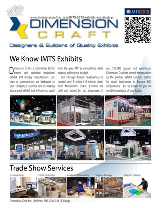 www.dimensioncraftinc.com/IMTS-2012-exhibits-and-displays




We Know IMTS Exhibits
D   imension Craft is a nationwide, family
    owned and operated tradeshow
exhibit and display manufacturer. Our
                                                  from the your IMTS competitors while
                                                  keeping within your budget.
                                                     Our Chicago based headquarters is
                                                                                                 our 130,000 square foot warehouse.
                                                                                                 Dimension Craft has earned the reputation
                                                                                                 as the premier exhibit solution partner
team of professionals are dedicated to            located only 7 miles (15 minute drive)         for small businesses to Fortune 500
your company’s success and to making              from McCormick Place. Exhibits are             corporations. Let us create for you the
you a great exhibit that will set you apart       built and stored by our employees in           exhibit experience of your future.




Trade Show Services
In-House Design            Exhibit Construction          Installation & Dismantling   Shipping & Storage        Graphics Production




Dimension Craft Inc. | toll free: 800.923.0345 | Chicago
 