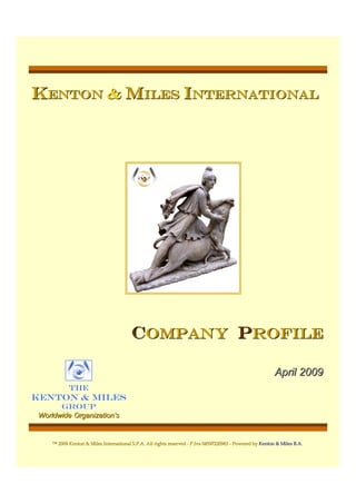 Kenton & miles international




                                         Company Profile

                                                                                                           April 2009
            THE
Kenton & Miles
       Group
 Worldwide Organization’s
           Organization’


     ™ 2009 Kenton & Miles International S.P.A. All rights reserved - P.Iva 04597220963 - Powered by Kenton & Miles B.A.
 