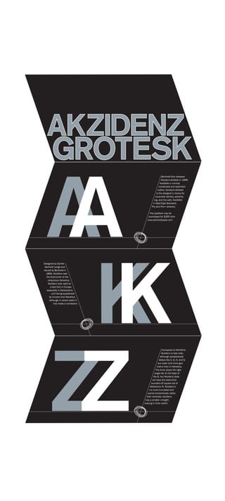 AKZIDENZ
        GROTESK

  A
  A
                                                    Berthold first released
                                                    Akzidenz-Grotesk in 1896.
                                                   Available in normal,
                                                  condensed and extended
                                                widths, Akzidenz-Grotesk
                                               is the designer’s choice for
                                              corporate identity, advertis-
                                             ing, and the web. Available
                                            in OpenType Standard,
                                           Pro and Pro+ versions.

                                         The typeface may be
                                        purchased for $295 from
                                       www.bertholdtypes.com




   KK
Designed by Günter
 Gerhard Lange and
issued by Berthold in
  1896, Akzidenz was
   the forerunner of the
    ubiquitous Helvetica.
     Akzidenz was used as
       a text font in Europe,
   especially in Switzerland,
        until being supplanted
      by Univers and Helvetica,
      although in recent years it
          has made a comeback.




  ZZ
                                                      Compared to Helvetica,
                                                     Akzidenz is less wide,
                                                    although paradoxically
                                                  letters like C, G, O, and Q
                                                 are wider and more geo-
                                                metric than in Helvetica.
                                               The fonts share the right
                                              angle bar at the base of
                                             the G, but Akzidenz does
                                            not have the distinctive
                                           rounded off square tail of
                                         Helvetica’s R. Akzidenz’s
                                        J is more truncated and
                                       points horizontically rather
                                      than vertically. Akzidenz
                                     has a smaller x-height,
                                    making it more useful.
 