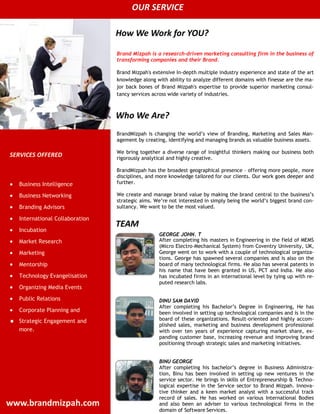 OUR SERVICE

                                  How We Work for YOU?

                                  Brand Mizpah is a research-driven marketing consulting firm in the business of
                                  transforming companies and their Brand.

                                  Brand Mizpah's extensive In-depth multiple industry experience and state of the art
                                  knowledge along with ability to analyze different domains with finesse are the ma-
                                  jor back bones of Brand Mizpah's expertise to provide superior marketing consul-
                                  tancy services across wide variety of industries.



                                  Who We Are?
                                  BrandMizpah is changing the world’s view of Branding, Marketing and Sales Man-
                                  agement by creating, identifying and managing brands as valuable business assets.

                                  We bring together a diverse range of insightful thinkers making our business both
SERVICES OFFERED                  rigorously analytical and highly creative.

                                  BrandMizpah has the broadest geographical presence – offering more people, more
                                  disciplines, and more knowledge tailored for our clients. Our work goes deeper and
    Business Intelligence         further.

    Business Networking           We create and manage brand value by making the brand central to the business’s
                                  strategic aims. We’re not interested in simply being the world’s biggest brand con-
    Branding Advisors             sultancy. We want to be the most valued.

    International Collaboration
                                  TEAM
    Incubation
                                                   GEORGE JOHN. T
    Market Research                                After completing his masters in Engineering in the field of MEMS
                                                   (Micro Electro-Mechanical System) from Coventry University, UK,
    Marketing                                      George went on to work with a couple of technological organiza-
                                                   tions. George has spawned several companies and is also on the
    Mentorship                                     board of many technological firms. He also has several patents in
                                                   his name that have been granted in US, PCT and India. He also
    Technology Evangelisation                      has incubated firms in an international level by tying up with re-
                                                   puted research labs.
    Organizing Media Events
    Public Relations                               DINU SAM DAVID
                                                   After completing his Bachelor’s Degree in Engineering, He has
    Corporate Planning and                         been involved in setting up technological companies and is in the
   Strategic Engagement and                       board of these organizations. Result-oriented and highly accom-
                                                   plished sales, marketing and business development professional
    more.                                          with over ten years of experience capturing market share, ex-
                                                   panding customer base, increasing revenue and improving brand
                                                   positioning through strategic sales and marketing initiatives.


                                                   BINU GEORGE
                                                   After completing his bachelor’s degree in Business Administra-
                                                   tion, Binu has been involved in setting up new ventures in the
                                                   service sector. He brings in skills of Entrepreneurship & Techno-
                                                   logical expertise in the Service sector to Brand Mizpah. Innova-
                                                   tive thinker and a keen market analyst with a successful track
                                                   record of sales. He has worked on various International Bodies
www.brandmizpah.com                                and also been an adviser to various technological firms in the
                                                   domain of Software Services.
 
