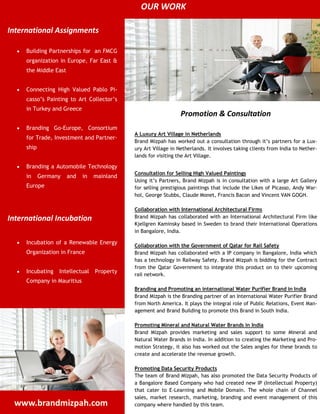 OUR WORK

International Assignments

     Building Partnerships for an FMCG
     organization in Europe, Far East &
     the Middle East


     Connecting High Valued Pablo Pi-
     casso’s Painting to Art Collector’s
     in Turkey and Greece
                                                                 Promotion & Consultation
     Branding Go-Europe, Consortium
                                             A Luxury Art Village in Netherlands
     for Trade, Investment and Partner-
                                             Brand Mizpah has worked out a consultation through it’s partners for a Lux-
     ship                                    ury Art Village in Netherlands. It involves taking clients from India to Nether-
                                             lands for visiting the Art Village.

     Branding a Automobile Technology
                                             Consultation for Selling High Valued Paintings
     in     Germany    and   in   mainland
                                             Using it’s Partners, Brand Mizpah is in consultation with a large Art Gallery
     Europe                                  for selling prestigious paintings that include the Likes of Picasso, Andy War-
                                             hol, George Stubbs, Claude Monet, Francis Bacon and Vincent VAN GOGH.

                                             Collaboration with International Architectural Firms
International Incubation                     Brand Mizpah has collaborated with an International Architectural Firm like
                                             Kjellgren Kaminsky based in Sweden to brand their International Operations
                                             in Bangalore, India.

     Incubation of a Renewable Energy
                                             Collaboration with the Government of Qatar for Rail Safety
     Organization in France                  Brand Mizpah has collaborated with a IP company in Bangalore, India which
                                             has a technology in Railway Safety. Brand Mizpah is bidding for the Contract
                                             from the Qatar Government to integrate this product on to their upcoming
     Incubating   Intellectual    Property
                                             rail network.
     Company in Mauritius
                                             Branding and Promoting an international Water Purifier Brand in India
                                             Brand Mizpah is the Branding partner of an International Water Purifier Brand
                                             from North America. It plays the integral role of Public Relations, Event Man-
                                             agement and Brand Building to promote this Brand in South India.

                                             Promoting Mineral and Natural Water Brands in India
                                             Brand Mizpah provides marketing and sales support to some Mineral and
                                             Natural Water Brands in India. In addition to creating the Marketing and Pro-
                                             motion Strategy, it also has worked out the Sales angles for these brands to
                                             create and accelerate the revenue growth.

                                             Promoting Data Security Products
                                             The team of Brand Mizpah, has also promoted the Data Security Products of
                                             a Bangalore Based Company who had created new IP (Intellectual Property)
                                             that cater to E-Learning and Mobile Domain. The whole chain of Channel
                                             sales, market research, marketing, branding and event management of this
 www.brandmizpah.com                         company where handled by this team.
 