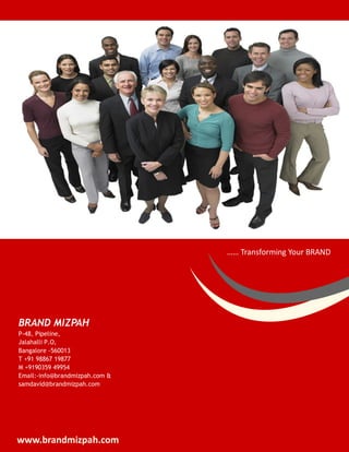 …… Transforming Your BRAND




BRAND MIZPAH
P-48, Pipeline,
Jalahalli P.O,
Bangalore -560013
T +91 98867 19877
M +9190359 49954
Email:-info@brandmizpah.com &
samdavid@brandmizpah.com




www.brandmizpah.com
 