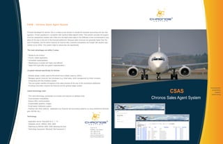CSAS - Chronos Sales Agent System


Primarily developed for airlines, this is a ready-to-use solution to handle the business accounting and risk man-
agement of their operations in connection with General Sales Agents (GSA). This solution provides full support
of all the transactions handled with GSAs from the flight ticket sales to the fulfillment of the commitments to sup-
pliers all the way to the end of the financial settlement. Because sales revenues are generally higher than the
level of liabilities, and the airline receives its revenue later, business transactions are fraught with several risks
carried out by GSAs. This system helps to reduce this risk significantly.


The main advantages are within 3 areas:


* Ready-to-use product
* Proven, tested application
* Immediate implementation
* Maintenance is simple and highly cost efficient
* Rapid ROI (right after the system implementation )


A system tailored specifically for Airlines


- Modular design: Inside (used by the airline) and Outside (used by GSA’s)
- Manages special ‘products’ and processes (e.g. ticket sales, stock management by ticket numbers)
- Cooperating with the Amadeus system
- This one system handles all aspects of the sales process all the way to the commission settlement
- Providing information towards the financial and the general ledger system
                                                                                                                                                      development

Latest technology used
                                                                                                                                  CSAS                 automation
                                                                                                                                                           support
                                                                                                                                                      outsourcing

                                                                                                                         Chronos Sales Agent System
- Thin-client technology (accessible via browser and requires no desktop level)
- Cross-browser compatibility
- Secure (SSL) communication
- Customizable graphics, images
- Email-based notification system
- Interface with other systems, databases (e.g. financial and accounting systems; by using webservice technolo-
gies, BizTalk, etc.)


Technology


- Application server: Microsoft IIS 6, 7, 7.5
- Database server: MSSQL 2005, 2008
- Reporting by MSSQL 2005, 2008 reporting services
                                                                                            Tuzer str. 30
- Technology framework: Microsoft .Net framework 4                                          Budapest 1134, Hungary
                                                                                            +36-1-268-1216 ph
                                                                                            +36-1-268-1217 fax
                                                                                            www.chronossystems.com
                                                                                            www.chronosworkflow.com
 