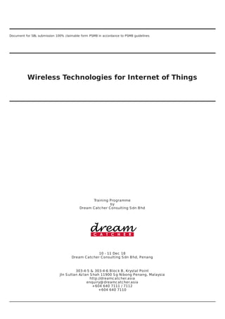 Document	for	SBL	submission	100%	claimable	form	PSMB	in	accordance	to	PSMB	guidelines
Wireless	Technologies	for	Internet	of	Things
Training	Programme
by
Dream	Catcher	Consulting	Sdn	Bhd
10	-	11	Dec	18
Dream	Catcher	Consulting	Sdn	Bhd,	Penang
303-4-5	&	303-4-6	Block	B,	Krystal	Point
Jln	Sultan	Azlan	Shah	11900	Sg	Nibong	Penang,	Malaysia
http://dreamcatcher.asia
enquiry@dreamcatcher.asia
+604	640	7111	/	7112
+604	640	7110
 