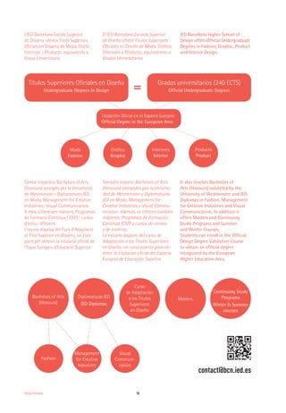 Moda
Fashion
Gráfico
Graphic
Interiores
Interior
Producto
Product
10Oferta Formativa
També imparteix Bachelors of Arts
(Honours) atorgats per la Universitat
de Westminster i Diplomatures IED
en Moda, Management for Creative
Industries i Visual Communication.
A més, s’ofereixen màsters, Programes
de Formació Contínua ( CSP) i cursos
d’estiu i d’hivern.
L'escola disposa del Curs d’Adaptació
al Títol Superior en Disseny, un curs
pont per obtenir la titulació oficial de
l’Espai Europeu d’Educació Superior.
También imparte Bachelors of Arts
(Honours) otorgados por la Universi-
dad de Westminster y Diplomaturas
IED en Moda, Management for
Creative Industries y Visual Commu-
nication. Además, se ofrecen también
másteres, Programas de Formación
Continua (CSP) y cursos de verano
y de invierno.
La escuela dispone del curso de
Adaptación a los Títulos Superiores
en Diseño, un curso puente para ob-
tener la titulación oficial del Espacio
Europeo de Educación Superior.
It also teaches Bachelors of
Arts (Honours) validated by the
University of Westminster and IED
Diplomas in Fashion, Management
for Creative Industries and Visual
Communication. In addition it
offers Masters and Continuing
Study Programs and Summer
and Winter Courses.
Students can enroll in the Official
Design Degree Validation Course
to obtain an official degree
recognized by the European
Higher Education Area.
contact@bcn.ied.es
Bachelors of Arts
(Honours)
Masters
Continuing Study
Programs
Winter & Summer
courses
Fashion
Diplomaturas IED
IED Diplomas
Curso
de Adaptación
a los Títulos
Superiores
en Diseño
Management
for Creative
Industries
Visual
Communi-
cation
Títulos Superiores Oficiales en Diseño
Undergraduate Degrees In Design
Grados universitarios (240 ECTS)
Official Undergraduate Degrees=
L’IED Barcelona Escola Superior
de Disseny ofereix Títols Superiors
Oficials en Disseny de Moda, Gràfic,
Interiors i Producte, equivalents a
Graus Universitaris.
Titulación Oficial en el Espacio Europeo
Official Degree in the European Area
El IED Barcelona Escuela Superior
de Diseño ofrece Títulos Superiores
Oficiales en Diseño de Moda, Gráfico,
Interiores y Producto, equivalentes a
Grados Universitarios.
IED Barcelona Higher School of
Design offers Official Undergraduate
Degrees in Fashion, Graphic, Product
and Interior Design.
 