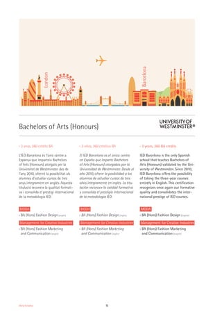12Oferta formativa
›› 3 anys, 360 crédits BA
L’IED Barcelona és l’únic centre a
Espanya que imparteix Bachelors
of Arts (Honours) atorgats per la
Universitat de Westminster des de
l’any 2010, oferint la possibilitat als
alumnes d’estudiar cursos de tres
anys íntegrament en anglès. Aquesta
titulació reconeix la qualitat formati-
va i consolida el prestigi internacional
de la metodologia IED.
MODA
›› BA (Hons) Fashion Design (anglès)
Management for Creative Industries
›› BA (Hons) Fashion Marketing
and Communication (anglès)
›› 3 años, 360 créditos BA
El IED Barcelona es el único centro
en España que imparte Bachelors
of Arts (Honours) otorgados por la
Universidad de Westminster. Desde el
año 2010, ofrece la posibilidad a los
alumnos de estudiar cursos de tres
años íntegramente en inglés. La titu-
lación reconoce la calidad formativa
y consolida el prestigio internacional
de la metodología IED.
MODA
›› BA (Hons) Fashion Design (inglés)
Management for Creative Industries
›› BA (Hons) Fashion Marketing
and Communication (inglés)
›› 3 years, 360 BA credits
IED Barcelona is the only Spanish
school that teaches Bachelors of
Arts (Honours) validated by the Uni-
versity of Westminster. Since 2010,
IED Barcelona offers the possibility
of taking the three-year courses
entirely in English. This certification
recognizes once again our formative
quality and consolidates the inter-
national prestige of IED courses.
MODA
›› BA (Hons) Fashion Design (English)
Management for Creative Industries
›› BA (Hons) Fashion Marketing
and Communication (English)
Bachelors of Arts (Honours)
London
Barcelona
 