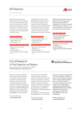 13 Oferta formativa
L’IED Barcelona també ofereix
diplomatures de titulació pròpia de
tres anys de durada. Aquests cursos
ofereixen una formació en àmbits
específics del Management for Crea-
tive Industries i del Visual Commu-
nication. És una formació exclusiva,
encarada a les noves necessitats del
mercat més actual.
Visual Communication
›› Interactive Media Design (anglès)
›› Creative Advertising
and Branding (anglès)
Management for Creative Industries
›› Marketing y Comunicación
de Moda (espanyol)
›› Business Design (anglès)
›› Communication and Event Design
(anglès)
Aquest curs ofereix la possibilitat
als diplomats en Disseny d'obtenir
una titulació oficial de les plenes
competències a l'Espai Europeu
d'Educació Superior. Està dirigit
a aquelles persones que vulguin
reconèixer els crèdits de les seves di-
plomatures en Disseny regulades pel
Reial Decret 1496/1999 (TÍTOLS LOE I
LOGSE) aprovat per la Generalitat
de Catalunya mitjançant Resolució
ENS 2869/2011 d'11 de novembre.
Per a més informació:
›› contact@bcn.ied.es
Este curso ofrece la posibilidad
a los diplomados en Diseño de
obtener una titulación oficial de las
plenas competencias en el Espacio
Europeo de Educación Superior. Está
dirigido a aquellas personas que
quieran reconocer los créditos de sus
diplomaturas en Diseño reguladas
por el Real Decreto 1496/1999
(TITULOS LOE Y LOGSE) aprobado por
la Generalitat
de Catalunya mediante Resolución
ENS 2869/2011 de 11 de noviembre.
Para más información:
›› contact@bcn.ied.es
This course provides an opportunity
to all those graduates in Design to
obtain an official degree recognized
by the European Higher Education
Area. It is aimed for all those
interested in validating the credits
earned in their Design degrees
established by the Real Decreto
1496/1999 (TITULOS LOE Y LOGSE),
validated by the Generalitat
de Catalunya by Resolución
ENS 2869/2011 on the 11th
of November.
Further information at:
›› contact@bcn.ied.es
El IED Barcelona también ofrece
diplomaturas de titulación propia
de tres años de duración. Estos
cursos ofrecen una formación en
ámbitos específicos del Management
for Creative Industries y del Visual
Communication. Es una formación
exclusiva, enfocada a las nuevas
necesidades del mercado más actual.
Visual Communication
›› Interactive Media Design (inglés)
›› Creative Advertising
and Branding (inglés)
Management for Creative Industries
›› Marketing y Comunicación
de Moda (español)
›› Business Design (inglés)
›› Communication and Event Design
(inglés)
IED Barcelona also offers three-year
diplomas. These courses provide
training on specific fields of
Management for Creative Industries
and Visual Communication. It is an
exclusive education, focused on the
new needs of the current market.
Visual Communication
›› Interactive Media Design (English)
›› Creative Advertising
and Branding (English)
Management for Creative Industries
›› Marketing y Comunicación
de Moda (Spanish)
›› Business Design (English)
›› Communication and Event Design
(English)
IED Diplomas
3 anys / 3 años / 3 years
Curs d'Adaptació
al Títol Superior en Disseny
Curso de Adaptación al Título Superior en Diseño
Official Design Degree Validation Course
 
