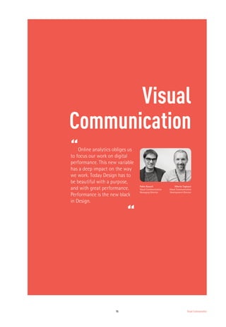 15 Visual Communication
Visual
Communication
“Online analytics obliges us
to focus our work on digital
performance. This new variable
has a deep impact on the way
we work. Today Design has to
be beautiful with a purpose,
and with great performance.
Performance is the new black
in Design.
“
Pablo Rausell
Visual Communication
Managing Director
Alberto Tognazzi
Visual Communication
Development Director
 