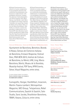 17
Els nostres estudiants treballen o han treballat a
Nuestros estudiantes trabajan o han trabajado en
Our students work or worked at
Clients de l’IED Barcelona · Clientes del IED Barcelona · IED Barcelona clients
Ajuntament de Barcelona, Benetton, Brands
& Roses, Cámara de Comercio Italiana
de Barcelona, Ericsson Response, Festival
Grec, FINA BCN 2013, Institut de Cultura
de Barcelona, La Mercè, LINE, Ling, Marca
Barcelona, Moritz, Museu de la Xocolata,
Musiclip Festival, PSP Sony, RPM Events,
Sónar, Visual Magazine, entre otros.
Eumogràfic, Hangar, Hoet&Hoet, Inoxcrom,
Martin-Tissera-Lambert, Metropolitan
Magazine, MCI Group, *relajaelcoco, Rebel
Communications, Saatchi & Saatchi, Solo
Studio, Sarai Jacobs, Shackleton Barcelona,
TBWA, Vasava, Zuluz.tv, entre otros.
IED Visual Communication és un
referent en el sector, complementa
els seus programes educatius amb
conferències de professionals, col·la-
boracions en esdeveniments i amb
prestigioses institucions i marques.
Han passat per l'escola dissenyadors
com America Sanchez, Peret, Mario
Eskenazi, Lluis Morillas i Javier Maris-
cal, tipògrafs com Enrique Longinotti,
il·lustradors com Juanjo Sáez, estudis
de disseny com Lo Siento i Dvein, crí-
tics com Daniel Giralt Miracle i Gillo
Dorfles, etc. Docents i alumnes han
participat en esdeveniments com el
Festival Offf, Sónar Barcelona, Screen
Festival Loop Barcelona, Adobe Create
Now, Non Stop Festival Internacional
de Cinema d’Animació, Barcelona
World Communication Forum
Davos, Pentax Masterclasses, Swab,
entre altres.
IED Visual Communication es un
referente en el sector, comple-
menta sus programas educativos
con conferencias de profesionales,
colaboraciones en acontecimientos
y con prestigiosas instituciones y
marcas. Han pasado por la escuela
diseñadores como America Sanchez,
Peret, Mario Eskenazi, Lluis Morillas
y Javier Mariscal, tipógrafos como
Enrique Longinotti, ilustradores como
Juanjo Sáez, estudios de diseño como
Lo Siento y Dvein, críticos como
Daniel Giralt Miracle i Gillo Dorfles,
etc. Docentes y alumnos han parti-
cipado en eventos como el Festival
Offf, Sónar Barcelona, Screen Festival
Loop Barcelona, Adobe Create Now,
Non Stop Festival Internacional de
Cinema d’Animació, Barcelona World
Communication Forum Davos, Pentax
Masterclasses, Swab Barcelona, etc.
IED Visual Communication is a
benchmark in the industry, which
complements training programs with
conferences by experts, takes part in
events and collaborates with leading
institutions and brands. Designers
such as America Sanchez, Peret,
Mario Eskenazi, Lluis Morillas and
Javier Mariscal, typographers such
as Enrique Longinotti, illustrators
such as Juanjo Sáez, design studios
such as Lo Siento and Dvein, critics
as Daniel Giralt Miracle and Gillo
Dorfles, etc. are just some of the
figures who have been to the school.
Teachers and students have taken
part in major events including
Festival Offf, Sónar Barcelona,
Screen Festival Loop, Adobe Create
Now, Non Stop Festival, Barcelona
World Communication Forum Davos,
Pentax Masterclasses and Swab.
Premis · Premios · Prizes
2013 Best Thesis IED
Brands & Roses - Amen
Dagný Snorradóttir, Sara Arias,
Amparo Cativiela
2012 Best Press Thesis IED
by Yorokobu
Habaluc - Event Fixer
Zamand Modarasoli, Meley
Woldkidan, Eduardo Contreras,
Kamila Kanjie
2011 Premio The Brandery Barcelona
New Talents Contest 2011
Alina Erimia
2010 Bienal Internacional
de Mèxic IIª BICM
2n premi · 2º premio · 2nd prize
Natalia Alenova
2009 Disseny Jove Liderpack ’09
Anna Maurizot, L. Soriano
2008 Premio Liderpack
2007 Premio Procartón España
Ecopack
Matilda Ripenberg
Visual Communication
 