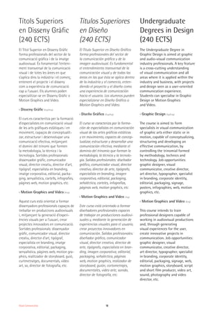 18Visual Communication
Títols Superiors
en Disseny Gràfic
(240 ECTS)
El Títol Superior en Disseny Gràfic
forma professionals del sector de la
comunicació gràfica i de la imatge
audiovisual. És fonamental l’enteni-
ment transversal de la comunicació
visual i de totes les àrees en que
s’aplica dins la indústria i el comerç,
entenent el projecte i el disseny
com a experiència de comunicació
cap a l’usuari. Els alumnes poden
especialitzar-se en Disseny Gràfic o
Motion Graphics and Video.
›› Disseny Gràfic (Esp/Ang)
El curs es caracteritza per la formació
d’especialistes en comunicació visual
de les arts gràfiques estàtiques i en
moviment, capaços de conceptualit-
zar, estructurar i desenvolupar una
comunicació efectiva, mitjançant
el domini del trinomi que formen
la metodologia, la tècnica i la
tecnologia. Sortides professionals:
dissenyador gràfic, comunicador
visual, director creatiu, director d’art,
tipògraf, especialista en branding,
imatge corporativa, editorial, packa-
ging, senyalística, cartells, infografies,
pàgines web, motion graphics, etc.
›› Motion Graphics and Video (Ang)
Aquest curs està orientat a formar
dissenyadors professionals capaços de
treballar en produccions audiovisuals
i, mitjançant la generació d’experi-
ències visuals per a l’usuari, crear
projectes innovadors en comunicació.
Sortides professionals: dissenyador
gràfic, comunicador visual, director
creatiu, director d’art, tipògraf,
especialista en branding, imatge
corporativa, editorial, packaging,
senyalística, pàgines web, motion gra-
phics, realitzador de storyboard, guió,
curtmetratges, documentals, vídeo
art, so, director de fotografia, etc.
Títulos Superiores
en Diseño
(240 ECTS)
El Título Superior en Diseño Gráfico
forma profesionales del sector de
la comunicación gráfica y de la
imagen audiovisual. Es fundamental
el entendimiento transversal de la
comunicación visual y de todas las
áreas en las que ésta se aplica dentro
de la industria y el comercio, enten-
diendo el proyecto y el diseño como
una experiencia de comunicación
hacia el usuario. Los alumnos pueden
especializarse en Diseño Gráfico o
Motion Graphics and Video.
›› Diseño Gráfico (Esp/Ing)
El curso se caracteriza por la forma-
ción de especialistas en comunicación
visual de las artes gráficas estáticas
y en movimiento, capaces de concep-
tualizar, estructurar y desarrollar una
comunicación efectiva, mediante el
dominio del trinomio que forman la
metodología, la técnica y la tecnolo-
gía. Salidas profesionales: diseñador
gráfico, comunicador visual, director
creativo, director de arte, tipógrafo,
especialista en branding, imagen
corporativa, editorial, packaging,
señaléctica, carteles, infografías,
páginas web, motion graphics, etc.
›› Motion Graphics and Video (Ing)
Este curso está orientado a formar
diseñadores profesionales capaces
de trabajar en producciones audiovi-
suales y, mediante la generación de
experiencias visuales para el usuario,
crear proyectos innovadores en
comunicación. Salidas profesionales:
diseñador gráfico, comunicador
visual, director creativo, director de
arte, tipógrafo, especialista en bran-
ding, imagen corporativa, editorial,
packaging, señaléctica, páginas
web, motion graphics, realizador de
storyboard, guión, cortometrajes,
documentales, video arte, sonido,
director de fotografía, etc.
Undergraduate
Degrees in Design
(240 ECTS)
The Undergraduate Degree in
Graphic Design is aimed at graphic
and audio-visual communication
industry professionals. A key feature
is a cross-cutting understanding
of visual communication and all
areas where it is applied within the
industry and business, with projects
and design seen as a user-oriented
communication experience.
Students can specialise in Graphic
Design or Motion Graphics
and Video.
›› Graphic Design (Sp/Eng)
The course is aimed to form
specialists in visual communication
of graphic arts either static or in
motion, capable of conceptualizing,
structuring and developing an
effective communication, by
controlling the trinomial formed
by methodology, technics and
technology. Job opportunities:
graphic designer, visual
communicator, creative director,
art director, typographer, specialist
in branding, corporate identity,
editorial, packaging, signage,
posters, infographies, web, motion
graphics, etc.
›› Motion Graphics and Video (Eng)
This course intends to train
professional designers capable of
working in audiovisual productions
and, through generating
visual experiences for the user,
create innovative projects in
communication. Job opportunities:
graphic designer, visual
communicator, creative director,
art director, typographer, specialist
in branding, corporate identity,
editorial, packaging, signage, web,
motion graphics, storyboard, script
and short film producer, video art,
sound, photography and video
director, etc.
 