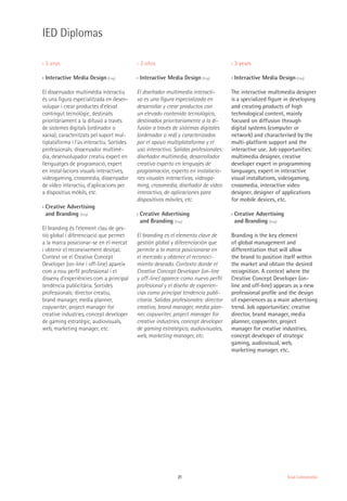 21 Visual Communication
›› 3 anys
›› Interactive Media Design (Eng)
El dissenyador multimèdia interactiu
és una figura especialitzada en desen-
volupar i crear productes d’elevat
contingut tecnològic, destinats
prioritàriament a la difusió a través
de sistemes digitals (ordinador o
xarxa); caracteritzats pel suport mul-
tiplataforma i l’ús interactiu. Sortides
professionals: dissenyador multimè-
dia, desenvolupador creatiu expert en
llenguatges de programació, expert
en instal·lacions visuals interactives,
videogaming, crossmedia, dissenyador
de vídeo interactiu, d’aplicacions per
a dispositius mòbils, etc.
›› Creative Advertising
and Branding (Eng)
El branding és l’element clau de ges-
tió global i diferenciació que permet
a la marca posicionar-se en el mercat
i obtenir el reconeixement desitjat.
Context on el Creative Concept
Developer (on-line i off-line) apareix
com a nou perfil professional i el
disseny d’experiències com a principal
tendència publicitària. Sortides
professionals: director creatiu,
brand manager, media planner,
copywriter, project manager for
creative industries, concept developer
de gaming estratègic, audiovisuals,
web, marketing manager, etc.
›› 3 años
›› Interactive Media Design (Eng)
El diseñador multimedia interacti-
vo es una figura especializada en
desarrollar y crear productos con
un elevado contenido tecnológico,
destinados prioritariamente a la di-
fusión a través de sistemas digitales
(ordenador o red) y caracterizados
por el apoyo multiplataforma y el
uso interactivo. Salidas profesionales:
diseñador multimedia, desarrollador
creativo experto en lenguajes de
programación, experto en instalacio-
nes visuales interactivas, videoga-
ming, crossmedia, diseñador de vídeo
interactivo, de aplicaciones para
dispositivos móviles, etc.
›› Creative Advertising
and Branding (Eng)
El branding es el elemento clave de
gestión global y diferenciación que
permite a la marca posicionarse en
el mercado y obtener el reconoci-
miento deseado. Contexto donde el
Creative Concept Developer (on-line
y off-line) aparece como nuevo perfil
profesional y el diseño de experien-
cias como principal tendencia publi-
citaria. Salidas profesionales: director
creativo, brand manager, media plan-
ner, copywriter, project manager for
creative industries, concept developer
de gaming estratégico, audiovisuales,
web, marketing manager, etc.
›› 3 years
›› Interactive Media Design (Eng)
The interactive multimedia designer
is a specialized figure in developing
and creating products of high
technological content, mainly
focused on diffusion through
digital systems (computer or
network) and characterised by the
multi-platform support and the
interactive use. Job opportunities:
multimedia designer, creative
developer expert in programming
languages, expert in interactive
visual installations, videogaming,
crossmedia, interactive video
designer, designer of applications
for mobile devices, etc.
›› Creative Advertising
and Branding (Eng)
Branding is the key element
of global management and
differentiation that will allow
the brand to position itself within
the market and obtain the desired
recognition. A context where the
Creative Concept Developer (on-
line and off-line) appears as a new
professional profile and the design
of experiences as a main advertising
trend. Job opportunities: creative
director, brand manager, media
planner, copywriter, project
manager for creative industries,
concept developer of strategic
gaming, audiovisual, web,
marketing manager, etc.
IED Diplomas
 