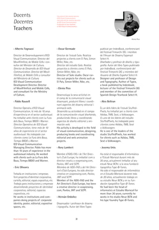 22Visual Communication
Docents
Docentes
Teachers
Elenio Pico
›› Alberto Tognazzi
Director de Desenvolupament d'IED
Visual Communication. Director del
MovilFilmFest, de Mobile Cells i con-
sultor del Ministeri de Cultura.
Director de Desarrollo de IED Visual
Communication. Director del Movil-
FilmFest, de Mobile Cells y consultor
del Ministerio de Cultura.
IED Visual Communication
Development Director. Director
of MovilFilmFest and Mobile Cells,
and consultant for the Ministry
of Culture.
›› Pablo Rausell
Director Operatiu d'IED Visual
Communication, té més de 10 anys
d'experiència en el sector audiovisual.
Ha treballat amb clients com La Fura
dels Baus, Tiempo BBDO i Warner.
Director Operativo de IED Visual
Communication, tiene más de 10
años de experiencia en el sector
audiovisual. Ha trabajado con
clientes como La Fura dels Baus,
Tiempo BBDO y Warner.
IED Visual Communication
Managing Director. Pablo has more
than 10 years of experience in the
audiovisual industry. He worked
with clients such as La Fura dels
Baus, Tiempo BBDO and Warner.
›› Eric Olivares
Treballa en institucions i empreses
fent projectes d’identitat corporativa,
cartells, editorial, espais expositius, etc.
Trabaja para instituciones y empresas
desarrollando proyectos de identidad
corporativa, editorial, espacios
expositivos, etc.
He works in institutions and com-
panies doing projects of: corporate
identity, poster, editorial, expositive
spaces, etc.
›› Oscar Germade
Director de l'estudi Solo. Realitza
projectes a clients com El País, Simon
Miller, Nike, etc.
Director del estudio Solo. Realiza
proyectos a clientes como El País,
Simon Miller, Nike, etc.
Director of Solo studio. Oscar car-
ries out projects for clients such as
El País, Simon Miller, Nike, etc.
›› Elenio Pico
Desenvolupa la seva activitat en
el camp de la comunicació visual
dissenyant, produint llibres i coordi-
nant aspectes del disseny editorial i
animació web.
Desarrolla su actividad en el campo
de la comunicación visual diseñando,
produciendo libros y coordinando
aspectos de diseño editorial y ani-
mación web.
His activity is developed in the field
of visual communication, designing,
producing books and coordinating
editorial and web animation
projects.
›› Rory Lambert
Membre d’ADG-FAS i de l’Art Direc-
tor’s Club Europe, ha treballat com a
director creatiu a voxpressing.com,
Pavlov, JWT and SCPF.
Miembro de ADG-FAD y del Art Direc-
tor’s Club Europeo, ha sido director
creativo en voxpressing.com, Pavlov,
JWT and SCPF.
Member of the ADG-FAD and the
Art Director’s Club Europe, has been
a creative director in voxpressing.
com, Pavlov, JWT and SCPF.
›› Hernán Ordoñez
Dissenyador i professor de disseny
i tipografia. Autor del llibre Typex
publicat per IndexBook, conferenciant
del Festival Trimarchi DG. i membre
de l’Anuari de Disseny Espanyol
Select H.
Diseñador y profesor de diseño y tipo-
grafía. Autor del libro Typex publicado
por IndexBook, conferenciante del
Festival Trimarchi DG. y miembro del
Anuario de Diseño Español Select H.
Designer and professor of Design
and Typography. Author of Typex,
a book published by Indexbook;
lecturer of the Festival Trimarchi DG
and member of the committee of
Spanish Design Yearbook Select H.
›› Alex Beltran
És un dels líders de l’estudi Stuffed-
Pixels, ha treballat per a clients com
Adidas, TMB, Seat, o Volkswagen.
Es uno de los líderes del estudio
StuffedPixels, ha trabajado para
clientes como Adidas, TMB, Seat
o Volkswagen.
He is one of the leaders of the
studio StuffedPixels, has worked
for clients such as Adidas, TMB,
Seat o Volkswagen.
›› Josema Urós
Ha estat el responsable d’informàtica
a l’Estudi Mariscal durant més de
20 anys, actualment treballar al seu
estudi Neue BCN i a la seva fundació
tipogràfica Type-Ø-Tones.
Ha sido el responsable de informática
en el Estudio Mariscal durante más
de 20 años, actualmente trabaja en
su estudio Neue BCN y en su fun-
dación tipográfica Type-Ø-Tones.
He had been the head of
informatics at Estudio Mariscal for
more than 20 years, currently he
works in his studio Neue BCN and
his type foundry Type-Ø-Tones.
Una selecció dels nostres docents
d'IED Visual Communication
Una selección de nuestros docentes
de IED Visual Communication
A selection of our teachers
of IED Visual Communication
 
