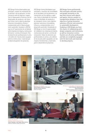 26Design
IED Design forma dissenyadors que
anticipen i resolen les necessitats de
la societat i de les persones i la seva
interacció amb els objectes i espais.
Tant el dissenyador d'interiors com el
dissenyador de producte o de trans-
port tenen com a objectiu plantejar
solucions innovadores, eficaces i
compromeses amb el desenvolupa-
ment sostenible. Estudiant a IED De-
sign es té l'oportunitat de col·laborar
amb empreses de disseny, institucions
del sector i centres d'innovació. Tots
els docents són professionals en actiu
i els tallers de l'escola estan equipats
amb les millors eines i materials per
al desenvolupament de projectes.
IED Design forma diseñadores que
anticipan y resuelven las necesidades
de la sociedad y de las personas y su
interacción con los objetos y espa-
cios. Tanto el diseñador de interiores
como el diseñador de producto o
de transporte tienen como objetivo
plantear soluciones innovadoras,
eficaces y comprometidas con el
desarrollo sostenible. Estudiando en
IED Design se tiene la oportunidad
de colaborar con empresas de diseño,
instituciones del sector y centros de
innovación. Todos los docentes son
profesionales en activo y los talleres
de la escuela están equipados con las
mejores herramientas y materiales
para el desarrollo de proyectos.
IED Design forms professionals
that anticipate and solve society
and people necessities in the
way they interact with objects
and spaces. Interior, product or
transportation designers have the
objective of giving innovative
solutions, effective and commited
to sustainable development.
Studying at IED Design you have
the chance of collaborating with
design companies and institutions,
as well as innovation centres.
Teachers are all active professionals
and labs are completely equipped
with the best tools and materials
to develop projects.
Medalla ADI-FAD 2014
Meetube - Primavera Sound (Client)
Gabriel Rodríguez, Jordi Gaspar, Manon Berlioz
Diseño de Productos, Diseño de Interiores
Vapora - Roca (Client)
Paola Velásquez, Kimberly O'Donoghve,
Alba Mir, Ornella Scopinano
Diseño de Producto
Advanced - Heliz Motors International (Client)
Camilo Solorzano, Gabriela Dubelj,
Juliana Gastelbondo
Diseño de Producto, Diseño de Transporte,
Creative Advertising and Branding
 
