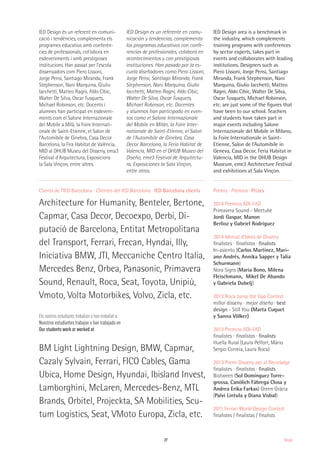 27 Design
Clients de l’IED Barcelona · Clientes del IED Barcelona · IED Barcelona clients
Architecture for Humanity, Benteler, Bertone,
Capmar, Casa Decor, Decoexpo, Derbi, Di-
putació de Barcelona, Entitat Metropolitana
del Transport, Ferrari, Frecan, Hyndai, Illy,
Iniciativa BMW, JTI, Meccaniche Centro Italia,
Mercedes Benz, Orbea, Panasonic, Primavera
Sound, Renault, Roca, Seat, Toyota, Unipiù,
Vmoto, Volta Motorbikes, Volvo, Zicla, etc.
BM Light Lightning Design, BMW, Capmar,
Cazaly Sylvain, Ferrari, FICO Cables, Gama
Ubica, Home Design, Hyundai, Ibisland Invest,
Lamborghini, McLaren, Mercedes-Benz, MTL
Brands, Orbitel, Projeckta, SA Mobilities, Scu-
tum Logistics, Seat, VMoto Europa, Zicla, etc.
Premis · Premios · Prizes
2014 Premios ADI-FAD
Primavera Sound - Meetube
Jordi Gaspar, Manon
Berlioz y Gabriel Rodríguez
2014 Mercat d'Idees de Disseny
finalistes · finalistas · finalists
In-asiento (Carlos Martínez, Mari-
ano Andrés, Annika Sapper y Talia
Schurmann)
Nora Signs (Maria Bono, Milena
Fleischmann, Mikel De Abando
y Gabriela Dubelj)
2013 Roca Jump the Gap Contest
millor disseny · mejor diseño · best
design - Still You (Marta Cuquet
y Sanna Völker)
2013 Premios ADI-FAD
finalistes · finalistas · finalists
Huella Rural (Laura Pelfort, Màrio
Sergio Correia, Laura Roca)
2013 Premi Disseny per al Reciclatge
finalistes · finalistas · finalists
Biotween (Sol Domínguez Torre-
grossa, Canòlich Fàbrega Closa y
Andrea Erika Farkas) Green Gràcia
(Païvi Lintula y Diana Visbal)
2011 Ferrari World Design Contest
finalistes / finalistas / finalists
IED Design és un referent en comuni-
cació i tendències, complementa els
programes educatius amb conferèn-
cies de professionals, col·labora en
esdeveniments i amb prestigioses
institucions. Han passat per l'escola
dissenyadors com Piero Lissoni,
Jorge Pensi, Santiago Miranda, Frank
Stephenson, Nani Marquina, Giulio
Iacchetti, Matteo Ragni, Aldo Cibic,
Walter De Silva, Oscar Tusquets,
Michael Robinson, etc. Docents i
alumnes han participat en esdeveni-
ments com el Salone Internazionale
del Mobile a Milà, la Foire Internati-
onale de Saint-Etienne, el Salon de
l’Automibile de Ginebra, Casa Decor
Barcelona, la Fira Habitat de València,
MID al DHUB Museu del Disseny, ema3
Festival d'Arquitectura, Exposicions
la Sala Vinçon, entre altres.
Els nostres estudiants treballen o han treballat a
Nuestros estudiantes trabajan o han trabajado en
Our students work or worked at
IED Design es un referente en comu-
nicación y tendencias, complementa
los programas educativos con confe-
rencias de profesionales, colabora en
acontecimientos y con prestigiosas
instituciones. Han pasado por la es-
cuela diseñadores como Piero Lissoni,
Jorge Pensi, Santiago Miranda, Frank
Stephenson, Nani Marquina, Giulio
Iacchetti, Matteo Ragni, Aldo Cibic,
Walter De Silva, Oscar Tusquets,
Michael Robinson, etc. Docentes
y alumnos han participado en even-
tos como el Salone Internazionale
del Mobile en Milán, la Foire Inter-
nationale de Saint-Etienne, el Salon
de l’Automibile de Ginebra, Casa
Decor Barcelona, la Feria Habitat de
Valencia, MID en el DHUB Museo del
Diseño, eme3 Festival de Arquitectu-
ra, Exposiciones la Sala Vinçon,
entre otros.
IED Design area is a benchmark in
the industry, which complements
training programs with conferences
by sector experts, takes part in
events and collaborates with leading
institutions. Designers such as
Piero Lissoni, Jorge Pensi, Santiago
Miranda, Frank Stephenson, Nani
Marquina, Giulio Iacchetti, Matteo
Ragni, Aldo Cibic, Walter De Silva,
Oscar Tusquets, Michael Robinson,
etc. are just some of the figures that
have been to our school. Teachers
and students have taken part in
major events including Salone
Internazionale del Mobile in Milano,
la Foire Internationale in Saint-
Etienne, Salon de l’Automibile in
Geneva, Casa Decor, Feria Habitat in
Valencia, MID in the DHUB Design
Museum, eme3 Architecture Festival
and exhibitions at Sala Vinçon.
 