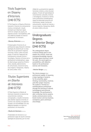 28Design
Títols Superiors
en Disseny
d'Interiors
(240 ECTS)
El Títol Superior en Disseny d’Interiors
transmet a l’alumne els coneixements
creatius, conceptuals i visuals
necessaris per dissenyar espais
tenint en compte els usuaris, els
aspectes socials o l’accessibilitat, amb
una didàctica basada en l’exercici
professional i la innovació.
›› Disseny d’Interiors (Esp/Ang)
El dissenyador d’interiors és un
professional capaç d’assumir extenses
tipologies de projectes per la versa-
tilitat del seu pensament espacial,
funcional, creatiu i altres recursos
propis. A través de l’adquisició de
coneixements culturals, tècnics i
tecnològics, l’alumne es forma com a
professional multidisciplinari, capaç
de desenvolupar projectes d’interio-
risme, estands, esdeveniments
de comunicació, creació de marca,
nous negocis i franquícies, i disseny
de zones verdes i d’oci.
Títulos Superiores
en Diseño
de Interiores
(240 ECTS)
El Título Superior en Diseño de
Interiores transmite al alumno los
conocimientos creativos,
conceptuales y visuales necesarios
para diseñar espacios teniendo en
cuenta a los usuarios, los aspectos
sociales o la accesibilidad, con una
didáctica basada en el ejercicio
profesional y la innovación.
›› Diseño de Interiores (Esp/Ang)
El diseñador de interiores es un
profesional capaz de asumir extensas
tipologías de proyectos, por la versa-
tilidad de su pensamiento espacial,
funcional, creativo y otros recursos
propios. A través del aprendizaje de
conocimientos culturales, técnicos
y tecnológicos, el alumno se forma
como profesional multidisciplinar,
capaz de desarrollar proyectos de
interiorismo, stands, eventos de
comunicación, creación de marcas y
nuevos negocios, franquicias, diseño
de zonas verdes y de ocio.
Undergraduate
Degrees
in Interior Design
(240 ECTS)
The undergraduate degree
in Interior Design gives to the
student the creative, visual and
conceptual knowledge required
to design spaces bearing in mind
the users, the social aspects or
accessibilities, with didactics
based on the professional
exercise and innovation.
›› Interior Design (Esp/Ang)
The interior designer is a
professional capable of assuming
a large typology of projects,
for his versatility, space
thinking, functionality, creativity
and other proper resources.
The student is formed as a
multidisciplinary professional
through the learning of cultural,
technological and technical
knowledge. This professional is
able to develop interior projects,
stands, communication events,
brand creation and new business,
exemptions, green and leisure
areas design.
Peel It - Casa Gràcia
Marcela Martínez, Marie Antoinette Van
Der Gaag, Gaby Diaz Hooper
Diseño de Interiores, Diseño de Producto
 