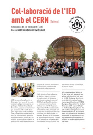33 Design
L’IED Barcelona Escola Superior de
Disseny és l´únic centre de formació
de disseny a Espanya seleccionat per
participar al CBI (Challenge Based
Innovation), un projecte internacional
per col·laborar amb el CERN (Euro-
pean Organization for Nuclear Rese-
arch), centre capdavanter mundial en
física de partícules, en la recerca de
noves solucions per al futur de la hu-
manitat. Alumnes de l’IED aprenen de
professionals i científics a través d’un
programa de formació experimental
sobre innovació juntament amb
estudiants d'altres universitats.
El IED Barcelona Escuela Superior
de Diseño es el único centro de
formación de diseño de España
seleccionado para participar en el
CBI (Challenge Based Innovation),
un proyecto internacional para
colaborar con el CERN (European
Organization for Nuclear Research),
centro líder mundial en física de par-
tículas, en la investigación de nuevas
soluciones para el futuro de la hu-
manidad. Alumnos del IED aprenden
de profesionales y científicos a través
de un programa de formación expe-
rimental sobre innovación junto con
estudiantes de otras universidades
de todo el mundo.
IED Barcelona Higher School of
Design is the only Spanish design
school to be chosen to take part
in the CBI (Challenge Based Inno-
vation), an international project
involving collaboration with CERN
(European Organization for Nuclear
Research). CERN is a world leader
in the field of particle physics. The
CBI involves seeking new solutions
for Mankind’s future. IED students
learn with professionals and cientif-
ics through an experimental train-
ing programme on innovation for
students of universities throughout
the world.
Col·laboració de l'IED
amb el CERN(Suïssa)
Colaboración del IED con el CERN (Suiza)
IED and CERN collaboration (Switzerland)
 
