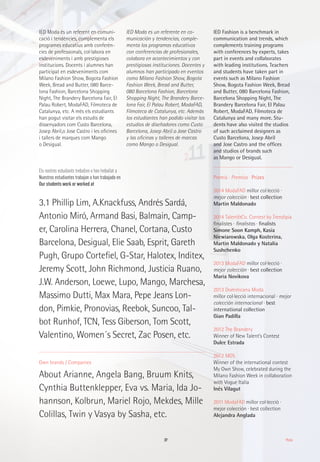 37 Moda
Own brands / Companies
About Arianne, Angela Bang, Bruum Knits,
Cynthia Buttenklepper, Eva vs. Maria, Ida Jo-
hannson, Kolbrun, Mariel Rojo, Mekdes, Mille
Colillas, Twin y Vasya by Sasha, etc.
3.1 Phillip Lim, A.Knackfuss, Andrés Sardá,
Antonio Miró, Armand Basi, Balmain, Camp-
er, Carolina Herrera, Chanel, Cortana, Custo
Barcelona, Desigual, Elie Saab, Esprit, Gareth
Pugh, Grupo Cortefiel, G-Star, Halotex, Inditex,
Jeremy Scott, John Richmond, Justicia Ruano,
J.W. Anderson, Loewe, Lupo, Mango, Marchesa,
Massimo Dutti, Max Mara, Pepe Jeans Lon-
don, Pimkie, Pronovias, Reebok, Suncoo, Tal-
bot Runhof, TCN, Tess Giberson, Tom Scott,
Valentino, Women´s Secret, Zac Posen, etc.
Premis · Premios · Prizes
2014 ModaFAD millor col·lecció ·
mejor colección · best collection
Martin Maldonado
2014 Talent&Co. Contest by Trendipia
finalistes · finalistas · finalists
Simone Soon Kamph, Kasia
Niewiarowska, Olga Kosterina,
Martin Maldonado y Natalia
Sushchenko
2013 ModaFAD millor col·lecció ·
mejor colección · best collection
Maria Novikova
2013 Dominicana Moda
millor col·lecció internacional · mejor
colección internacional · best
international collection
Gian Padilla
2012 The Brandery
Winner of New Talent’s Contest
Dulce Estrada
2012 MOS
Winner of the international contest
My Own Show, celebrated during the
Milano Fashion Week in collaboration
with Vogue Italia
Inés Vilagut
2011 ModaFAD millor col·lecció ·
mejor colección · best collection
Alejandra Anglada
IED Moda és un referent en comuni-
cació i tendències, complementa els
programes educatius amb conferèn-
cies de professionals, col·labora en
esdeveniments i amb prestigioses
institucions. Docents i alumnes han
participat en esdeveniments com
Milano Fashion Show, Bogota Fashion
Week, Bread and Butter, 080 Barce-
lona Fashion, Barcelona Shopping
Night, The Brandery Barcelona Fair, El
Palau Robert, ModaFAD, Filmoteca de
Catalunya, etc. A més els estudiants
han pogut visitar els estudis de
dissenyadors com Custo Barcelona,
Josep Abril,o Jose Castro i les oficines
i tallers de marques com Mango
o Desigual.
Els nostres estudiants treballen o han treballat a
Nuestros estudiantes trabajan o han trabajado en
Our students work or worked at
IED Moda es un referente en co-
municación y tendencias, comple-
menta los programas educativos
con conferencias de profesionales,
colabora en acontecimientos y con
prestigiosas instituciones. Docentes y
alumnos han participado en eventos
como Milano Fashion Show, Bogota
Fashion Week, Bread and Butter,
080 Barcelona Fashion, Barcelona
Shopping Night, The Brandery Barce-
lona Fair, El Palau Robert, ModaFAD,
Filmoteca de Catalunya, etc. Además
los estudiantes han podido visitar los
estudios de diseñadores como Custo
Barcelona, Josep Abril o Jose Castro
y las oficinas y talleres de marcas
como Mango o Desigual.
IED Fashion is a benchmark in
communication and trends, which
complements training programs
with conferences by experts, takes
part in events and collaborates
with leading institutions. Teachers
and students have taken part in
events such as Milano Fashion
Show, Bogota Fashion Week, Bread
and Butter, 080 Barcelona Fashion,
Barcelona Shopping Night, The
Brandery Barcelona Fair, El Palau
Robert, ModaFAD, Filmoteca de
Catalunya and many more. Stu-
dents have also visited the studios
of such acclaimed designers as
Custo Barcelona, Josep Abril
and Jose Castro and the offices
and studios of brands such
as Mango or Desigual.
 
