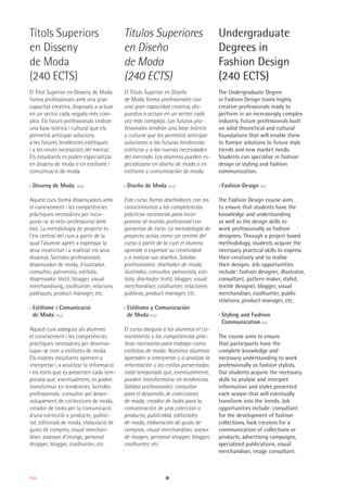 38Moda
Títols Superiors
en Disseny
de Moda
(240 ECTS)
El Títol Superior en Disseny de Moda
forma professionals amb una gran
capacitat creativa, disposats a actuar
en un sector cada vegada més com-
plex. Els futurs professionals tindran
una base teòrica i cultural que els
permetrà anticipar solucions
a les futures tendències estètiques
i a les noves necessitats del mercat.
Els estudiants es poden especialitzar
en disseny de moda o en estilisme i
comunicació de moda.
›› Disseny de Moda (Esp)
Aquest curs forma dissenyadors amb
el coneixement i les competències
pràctiques necessàries per incor-
porar-se al món professional amb
èxit. La metodologia de projecte és
l’eix central del curs a partir de la
qual l’alumne aprèn a expressar la
seva creativitat i a realitzar els seus
dissenys. Sortides professionals:
dissenyador de moda, il·lustrador,
consultor, patronista, estilista,
dissenyador tèxtil, blogger, visual
merchandising, coolhunter, relacions
públiques, product manager, etc.
›› Estilisme i Comunicació
de Moda (Esp)
Aquest curs assegura als alumnes
el coneixement i les competències
pràctiques necessàries per desenvo-
lupar-se com a estilistes de moda.
Els nostres estudiants aprenen a
interpretar i a analitzar la informació
i els estils que es presenten cada tem-
porada que, eventualment, es poden
transformar en tendències. Sortides
professionals: consultor pel desen-
volupament de col·leccions de moda,
creador de looks per la comunicació
d’una col·lecció o producte, publici-
tat, editorials de moda, elaboració de
guies de compres, visual merchan-
diser, assessor d’imatge, personal
shopper, blogger, coolhunter, etc.
Títulos Superiores
en Diseño
de Moda
(240 ECTS)
El Título Superior en Diseño
de Moda forma profesionales con
una gran capacidad creativa, dis-
puestos a actuar en un sector cada
vez más complejo. Los futuros pro-
fesionales tendrán una base teórica
y cultural que les permitirá anticipar
soluciones a las futuras tendencias
estéticas y a las nuevas necesidades
del mercado. Los alumnos pueden es-
pecializarse en diseño de moda o en
estilismo y comunicación de moda.
›› Diseño de Moda (Esp)
Este curso forma diseñadores con los
conocimientos y las competencias
prácticas necesarias para incor-
porarse al mundo profesional con
garantías de éxito. La metodología de
proyecto actúa como eje central del
curso a partir de la cual el alumno
aprende a expresar su creatividad
y a realizar sus diseños. Salidas
profesionales: diseñador de moda,
ilustrador, consultor, patronista, esti-
lista, diseñador textil, blogger, visual
merchandiser, coolhunter, relaciones
públicas, product manager, etc.
›› Estilismo y Comunicación
de Moda (Esp)
El curso asegura a los alumnos el co-
nocimiento y las competencias prác-
ticas necesarias para trabajar como
estilistas de moda. Nuestros alumnos
aprenden a interpretar y a analizar la
información y los estilos presentados
cada temporada que, eventualmente,
pueden transformarse en tendencias.
Salidas profesionales: consultor
para el desarrollo de colecciones
de moda, creador de looks para la
comunicación de una colección o
producto, publicidad, editoriales
de moda, elaboración de guías de
compras, visual merchandiser, asesor
de imagen, personal shopper, blogger,
coolhunter, etc.
Undergraduate
Degrees in
Fashion Design
(240 ECTS)
The Undergraduate Degree
in Fashion Design trains highly
creative professionals ready to
perform in an increasingly complex
industry. Future professionals built
on solid theoretical and cultural
foundations that will enable them
to foresee solutions to future style
trends and new market needs.
Students can specialise in fashion
design or styling and fashion
communication.
›› Fashion Design (Sp)
The Fashion Design course aims
to ensure that students have the
knowledge and understanding
as well as the design skills to
work professionally as fashion
designers. Through a project based
methodology, students acquire the
necessary practical skills to express
their creativity and to realise
their designs. Job opportunities
include: fashion designer, illustrator,
consultant, pattern maker, stylist,
textile designer, blogger, visual
merchandiser, coolhunter, public
relations, product manager, etc.
›› Styling and Fashion
Communication (Sp)
The course aims to ensure
that participants have the
complete knowledge and
necessary understanding to work
professionally as fashion stylists.
Our students acquire the necessary
skills to analyse and interpret
information and styles presented
each season that will eventually
transform into the trends. Job
opportunities include: consultant
for the development of fashion
collections, look creators for a
communication of collections or
products, advertising campaigns,
specialized publications, visual
merchandiser, image consultant.
 