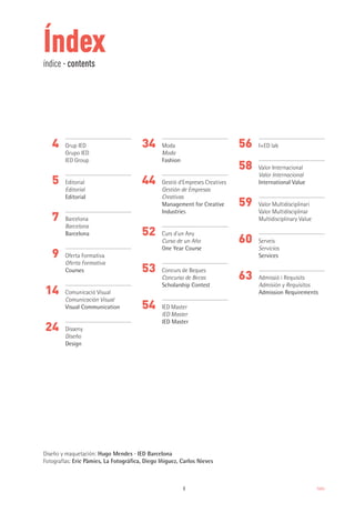 3 Index
Índexíndice · contents
4
5
7
9
14
24
34
44
52
53
54
56
58
59
60
63
Grup IED
Grupo IED
IED Group
Editorial
Editorial
Editorial
Barcelona
Barcelona
Barcelona
Oferta Formativa
Oferta Formativa
Courses
Comunicació Visual
Comunicación Visual
Visual Communication
Disseny
Diseño
Design
Moda
Moda
Fashion
Gestió d’Empreses Creatives
Gestión de Empresas
Creativas
Management for Creative
Industries
Curs d’un Any
Curso de un Año
One Year Course
Concurs de Beques
Concurso de Becas
Scholarship Contest
IED Master
IED Master
IED Master
I+ED lab
Valor Internacional
Valor Internacional
International Value
Valor Multidisciplinari
Valor Multidisciplinar
Multidisciplinary Value
Serveis
Servicios
Services
Admissió i Requisits
Admisión y Requisitos
Admission Requirements
Diseño y maquetación: Hugo Mendes · IED Barcelona
Fotografías: Eric Pàmies, La Fotográfica, Diego Iñiguez, Carlos Nieves
 