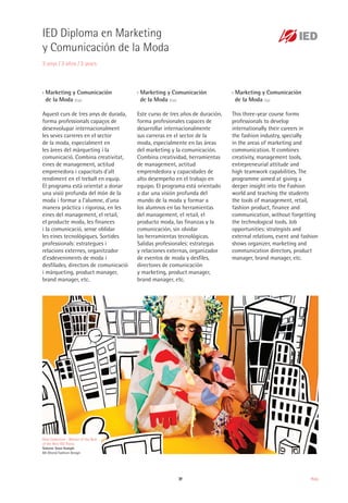39 Moda
›› Marketing y Comunicación
de la Moda (Esp)
Aquest curs de tres anys de durada,
forma professionals capaços de
desenvolupar internacionalment
les seves carreres en el sector
de la moda, especialment en
les àrees del màrqueting i la
comunicació. Combina creativitat,
eines de management, actitud
emprenedora i capacitats d'alt
rendiment en el treball en equip.
El programa està orientat a donar
una visió profunda del món de la
moda i formar a l'alumne, d'una
manera pràctica i rigorosa, en les
eines del management, el retail,
el producte moda, les finances
i la comunicació, sense oblidar
les eines tecnològiques. Sortides
professionals: estrategues i
relacions externes, organitzador
d’esdeveniments de moda i
desfilades, directors de comunicació
i màrqueting, product manager,
brand manager, etc.
›› Marketing y Comunicación
de la Moda (Esp)
Este curso de tres años de duración,
forma profesionales capaces de
desarrollar internacionalmente
sus carreras en el sector de la
moda, especialmente en las áreas
del marketing y la comunicación.
Combina creatividad, herramientas
de management, actitud
emprendedora y capacidades de
alto desempeño en el trabajo en
equipo. El programa está orientado
a dar una visión profunda del
mundo de la moda y formar a
los alumnos en las herramientas
del management, el retail, el
producto moda, las finanzas y la
comunicación, sin olvidar
las herramientas tecnológicas.
Salidas profesionales: estrategas
y relaciones externas, organizador
de eventos de moda y desfiles,
directores de comunicación
y marketing, product manager,
brand manager, etc.
›› Marketing y Comunicación
de la Moda (Sp)
This three-year course forms
professionals to develop
internationally their careers in
the fashion industry, specially
in the areas of marketing and
communication. It combines
creativity, management tools,
entrepreneurial attitude and
high teamwork capabilities. The
programme aimed at giving a
deeper insight into the Fashion
world and teaching the students
the tools of management, retail,
fashion product, finance and
communication, without forgetting
the technological tools. Job
opportunities: strategists and
external relations, event and fashion
shows organizer, marketing and
communication directors, product
manager, brand manager, etc.
Dino Collection - Winner of the Best
of the Best IED Thesis
Simone Soon Kamph
BA (Hons) Fashion Design
IED Diploma en Marketing
y Comunicación de la Moda
3 anys / 3 años / 3 years
 