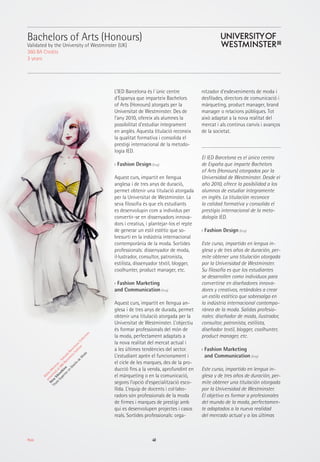 40Moda
Bachelors of Arts (Honours)
Validated by the University of Westminster (UK)
360 BA Credits
3 years
L’IED Barcelona és l´únic centre
d’Espanya que imparteix Bachelors
of Arts (Honours) atorgats per la
Universitat de Westminster. Des de
l’any 2010, ofereix als alumnes la
possibilitat d’estudiar íntegrament
en anglès. Aquesta titulació reconeix
la qualitat formativa i consolida el
prestigi internacional de la metodo-
logia IED.
›› Fashion Design (Eng)
Aquest curs, impartit en llengua
anglesa i de tres anys de duració,
permet obtenir una titulació atorgada
per la Universitat de Westminster. La
seva filosofia és que els estudiants
es desenvolupin com a individus per
convertir-se en dissenyadors innova-
dors i creatius, i plantejar-los el repte
de generar un estil estètic que so-
bresurti en la indústria internacional
contemporània de la moda. Sortides
professionals: dissenyador de moda,
il·lustrador, consultor, patronista,
estilista, dissenyador tèxtil, blogger,
coolhunter, product manager, etc.
›› Fashion Marketing
and Communication (Eng)
Aquest curs, impartit en llengua an-
glesa i de tres anys de durada, permet
obtenir una titulació atorgada per la
Universitat de Westminster. L’objectiu
és formar professionals del món de
la moda, perfectament adaptats a
la nova realitat del mercat actual i
a les últimes tendències del sector.
L’estudiant aprèn el funcionament i
el cicle de les marques, des de la pro-
ducció fins a la venda, aprofundint en
el màrqueting o en la comunicació,
segons l’opció d’especialització esco-
llida. L’equip de docents i col·labo-
radors són professionals de la moda
de firmes i marques de prestigi amb
qui es desenvolupen projectes i casos
reals. Sortides professionals: orga-
nitzador d’esdeveniments de moda i
desfilades, directors de comunicació i
màrqueting, product manager, brand
manager o relacions públiques. Tot
això adaptat a la nova realitat del
mercat i als continus canvis i avanços
de la societat.
El IED Barcelona es el único centro
de España que imparte Bachelors
of Arts (Honours) otorgados por la
Universidad de Westminster. Desde el
año 2010, ofrece la posibilidad a los
alumnos de estudiar íntegramente
en inglés. La titulación reconoce
la calidad formativa y consolida el
prestigio internacional de la meto-
dología IED.
›› Fashion Design (Eng)
Este curso, impartido en lengua in-
glesa y de tres años de duración, per-
mite obtener una titulación otorgada
por la Universidad de Westminster.
Su filosofía es que los estudiantes
se desarrollen como individuos para
convertirse en diseñadores innova-
dores y creativos, retándoles a crear
un estilo estético que sobresalga en
la indústria internacional contempo-
ránea de la moda. Salidas profesio-
nales: diseñador de moda, ilustrador,
consultor, patronista, estilista,
diseñador textil, blogger, coolhunter,
product manager, etc.
›› Fashion Marketing
and Communication (Eng)
Este curso, impartido en lengua in-
glesa y de tres años de duración, per-
mite obtener una titulación otorgada
por la Universidad de Westminster.
El objetivo es formar a profesionales
del mundo de la moda, perfectamen-
te adaptados a la nueva realidad
del mercado actual y a las últimas
M
alasM
eninas-Soleada
Barcelona
Collection
presented
at080
Barcelona
Fashion
Nina
Sibiratkina
Título
Superioren
Diseño
de
M
oda
 