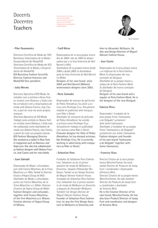 42Moda
Docents
Docentes
Teachers
Rene Zamudio
›› Pilar Pasamontes
Directora Científica de Moda de l’IED
Barcelona, Historiadora de la Moda i
Vicepresidenta del ModaFAD.
Directora Científica de Moda del IED,
Historiadora de la Moda y Vicepresi-
denta del ModaFAD.
IED Barcelona Fashion Scientific
Director, Fashion historian and
ModaFAD Vice-president.
›› Julia Weems
Directora Operativa d'IED Moda. Va
treballar com a estilista a Nova York
en revistes com Glamour y Style.com.
Ha col·laborat com a dissenyadora de
moda amb Debora Francis, Jose Cas-
tro, a part de crear les seves pròpies
marques.
Directora Operativa de IED Moda.
Trabajó como estilista en Nueva York
en revistas como Glamour y Style.com.
Ha colaborado como diseñadora de
moda con Debora Francis, Jose Castro,
a parte de crear sus propias marcas.
IED Fashion Managing Director.
She worked as a stylist in New York
in magazines such as Glamour and
Style.com. She also has collaborated
as fashion designer with Debora Fran-
cis, José Castro and her own labels.
›› Juan Salvadó
Dissenyador de Moda i cofundador,
junt amb Franco Moschino, de la firma
Moschino s.r.l. Milà. També és Director
Creatiu d’Aspesi Group de Milà.
Diseñador de Moda y cofundador,
junto con Franco Moschino, de la
firma Moschino s.r.l. Milán. Director
Creativo de Aspesi Group de Milán.
Fashion Designer and cofounder,
together with Franco Moschino,
of the firm Moschino s.r.l. Milano.
Creative director of Aspesi Group
of Milano.
›› Txell Miras
Dissenyadora de la seva pròpia marca
des de 2004 i des de 2003 és dissen-
yadora per a la línia femenina de Neil
Barrett a Milà.
Diseñadora de su propia marca desde
2004 y desde 2003 es diseñadora
para la línea femenina de Neil Barrett
en Milán.
Designer of her own brand since
2004 and Neil Barrett (Milano)
womenswear designer since 2003.
›› Rene Zamudio
Dissenyador de vestuari de pel·lícules
de Pedro Almodóvar, ha vestit a ac-
trius com Penélope Cruz. Actualment
treballa en publicitat amb marques
com Nike o Diesel.
Diseñador de vestuario de películas
de Pedro Almodóvar, ha vestido
a actrices como Penélope Cruz.
Actualmente trabaja en publicidad
con marcas como Nike o Diesel.
Costume designer for films of Pedro
Almodóvar, he has dressed actresses
like Penélope Cruz. He is currently
working in advertising with compa-
nies as Nike or Diesel.
›› Sebastian Pons
Fundador de Sebastian Pons Fashion
Line. Sebastian va ser el primer
assistent de moda de McQueen a
Givenchy i després d’Alexander Mc-
Queen. També va ser Design Director
de Miguel Adrover Fashion House.
Fundador de Sebastian Pons Fashion
Line, Sebastian fue el primer asisten-
te de moda de McQueen en Givenchy
y después de Alexander McQueen.
También fue Design Director de
Miguel Adrover Fashion House.
Founder of Sebastian Pons Fashion
Line, he was the First Design Assis-
tant to McQueen at Givenchy and
then to Alexander McQueen. He
also was Design Director of Miguel
Adrover Fashion House.
›› Jose Castro
Dissenyador de la seva pròpia marca
i un habitual de la Paris Fashion
Week. És dissenyador del nou
concepte de Desigual.
Diseñador de su propia marca y
asiduo de la Paris Fashion Week.
Es diseñador del nuevo concepto
de Desigual.
Designer of his own brand and a
regular at Paris Fashion Week. He is
the designer of the new Desigual.
Fabricio Pérez
Dissenyador i fundador de la
seva pròpia firma “Llamazares
y de Delgado” juntament
amb Jaime Llamazares.
Diseñador y fundador de su propia
firma “Llamazares y de Delgado”
juntamente con Jaime Llamazares.
Fashion designer and founder
of his own brand “Llamazares
y de Delgado" together with
Jaime Llamazares.
›› Francesc Grau
Director Creatiu de la seva pròpia
marca MenchenTomàs. Ha estat
també Director de Producte de Josep
Font i coordinador i dissenyador
d’Antonio Miró.
Director Creativo de su propia marca
MenchenTomàs. Ha sido también
Director de Producto de Josep Font
y coordinador y diseñador
de Antonio Miró.
He is the Creative Director of his
own brand, MenchenTomàs. He has
also been Product Director of Josep
Font and coordinator and designer
of Antonio Miró.
Una selecció dels nostres
docents d'IED Moda
Una selección de nuestros
docentes de IED Moda
A selection of our teachers
of IED Fashion
 