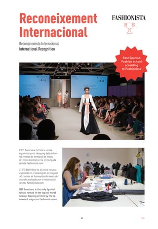 43 Moda
L’IED Barcelona és l'única escola
espanyola en el rànquing dels millors
50 centres de formació de moda
del món realitzat per la reconeguda
revista Fashionista.com.
IED Barcelona is the only Spanish
school ranked in the top 50 world
fashion training centers by the re-
nowned magazine Fashionista.com.
El IED Barcelona es la única escuela
española en el ranking de los mejores
50 centros de formación de moda del
mundo realizado por la reconocida
revista Fashionista.com.
Reconeixement
Internacional
Reconocimiento Internacional
International Recognition
Best Spanish
Fashion school
according
to Fashionista
 