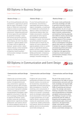 Management for Creative Industries 48
IED Diploma in Business Design
3 anys / 3 años / 3 years
IED Diploma in Communication and Event Design
3 anys / 3 años / 3 years
›› Communication and Event Design
(Anglès)
L’objectiu del curs és formar profes-
sionals de l’àmbit de la comunicació
creativa i els esdeveniments amb
eines, coneixements i capacitats ne-
cessàries per generar idees innovado-
res en el sector del màrqueting i de la
comunicació. El pensament estratègic
i creatiu es focalitza en la creació i
conceptualització d’estratègies i plans
globals de comunicació. El repte del
curs és aconseguir professionals amb
la capacitat de dissenyar i gestio-
nar plans creatius de comunicació,
esdeveniments i experiències. Sortides
professionals: event planner, director
de relacions públiques, director de co-
municació, social media strategist, etc.
›› Business Design (Anglès)
El curs forma professionals amb eines,
coneixements i capacitats per generar
idees de negoci innovadores, i en par-
ticular en l’àmbit de la comunicació.
L’objectiu és dotar als alumnes amb
coneixements bàsics sobre creativitat,
comunicació i màrqueting potenciant
de forma especial les seves habilitats
de pensament estratègic i creatiu.
Una formació que permet gestionar
els passos necessaris per a la creació
d’una empresa, així com el seu desen-
volupament i aspectes globals a tenir
en compte. Inclou la capacitat de
dissenyar i produir accions i esdeve-
niments enfocats a certes necessitats
i objectius. Sortides professionals:
entrepreneur, brand consultant,
communication strategist, innovation
manager, etc.
›› Communication and Event Design
(Inglés)
El objetivo del curso es formar
profesionales del ámbito de la comu-
nicación creativa y los eventos con
las herramientas, conocimientos y
capacidades necesarias para generar
ideas innovadoras en el sector del
marketing y de la comunicación. El
pensamiento estratégico y creativo se
enfoca en la creación y conceptuali-
zación de estrategias y planes globa-
les de comunicación. El reto del curso
es lograr profesionales con la capa-
cidad de diseñar y gestionar planes
creativos de comunicación, eventos
y experiencias. Salidas profesionales:
event planner, director de relaciones
públicas, director de comunicación,
social media strategist, etc.
›› Business Design (Inglés)
El curso forma profesionales con
herramientas, conocimientos y
capacidades para generar ideas de
negocio innovadoras, y en particular
en el ámbito de la comunicación. El
objetivo es dotar a los alumnos de
conocimientos básicos sobre crea-
tividad, comunicación y marketing
potenciando de forma especial
sus habilidades de pensamiento
estratégico y creativo. Una formación
que permite gestionar los pasos
necesarios para la creación de una
empresa, así como su desarrollo y
aspectos globales a tener en cuenta.
Incluye la capacidad de diseñar y
producir acciones y eventos enfoca-
dos a ciertas necesidades y objetivos.
Salidas profesionales: entrepreneur,
brand consultant, communication
strategist, innovation manager, etc.
›› Communication and Event Design
(English)
The aim of the course is to train
professionals in the fields of creative
communication and events with the
tools, knowledge and required skills
to generate innovative ideas in the
fields of marketing and communi-
cation. The strategic and creative
thinking is focused on the creation
and conceptualization of strategies
and global communication plans.
The challenge of course is to form
professionals with the ability of
designing and managing creative
communication plans, events and
experiences. Job opportunities
include: event planner, public
relations director, communication
director, social media strategist, etc.
›› Business Design (English)
The course creates professionals
with tools, knowledge and skills
to generate innovative business
ideas, particularly in the field of
communication. Its aim is to pro-
vide students with basic knowledge
about creativity, communication
and marketing, fostering especially
their skills for creative and strategic
thinking. A training that allows
the management of the necessary
steps to create an enterprise, as
well as its development and global
aspects that need to be considered.
It includes the capacity of desiging
and producing actions and events
focused on determined needs
or objectives. Job opportunities:
entrepreneur, brand consultant,
communication strategist, innova-
tion manager, etc.
 