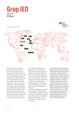 4Grup IED
Des del 1966 l’Istituto Europeo
di Design opera en el camp de la
formació i la investigació en les
disciplines del Disseny, la Moda, les
Arts Visuals i la Comunicació. L’escola
és un xarxa internacional amb seus
a Itàlia, Espanya i Brasil, que aposta
per iniciatives didàctiques i pràc-
tiques relacionades amb la realitat
empresarial, a través de la cultura
del projecte i del seu departament
I+ED Lab (Investigació + Educació).
Unes 10.000 persones de 100 països
diferents estudien a l’IED cada any.
S’imparteixen més de 200 cursos,
entre Títols Superiors Oficials en Dis-
seny equivalents a graus universitaris,
Diplomes IED, màsters, cursos de
formació contínua, d’estiu i d’hivern.
Desde 1966 el Istituto Europeo di
Design opera en el campo de la
formación y la investigación en las
disciplinas del Diseño, la Moda, las
Artes Visuales y la Comunicación. La
escuela es una red internacional con
sedes en Italia, España y Brasil, que
apuesta por las iniciativas didácticas
y prácticas relacionadas con la
realidad empresarial, a través de la
cultura del proyecto y de su depar-
tamento I+ED Lab (Investigación +
Educación).
Alrededor de 10.000 personas de 100
países estudian en el IED cada año.
Se imparten más de 200 cursos, entre
Títulos Superiores Oficiales en Diseño
equivalentes a grados universitarios,
Diplomas IED, másteres y cursos
de formación continua, de verano
y de invierno.
Since 1966 the Istituto Europeo di
Design has been active in the field
of education, training and research
in the areas of Design, Fashion,
Visual Arts and Communication. The
school belongs to an international
network with centres in Italy, Spain
and Brazil working on teaching
initiatives and practices linked to
the business world, driven by no
project culture and their I+ED Lab
(Research + Education) Department.
Around 10.000 persons from 100
countries study every year at IED.
We teach more than 200 courses,
among Official Undergraduate
Degrees, IED Diplomas, masters,
continuing study programs and
winter and summer courses.
Grup IEDGrupo IED
IED Group
VENEZIA
CAGLIARI
BARCELONA
FIRENZE
MILANO
TORINO
ROMA
MADRID
SÃO PAULO
RIO DE JANEIRO
International network
 