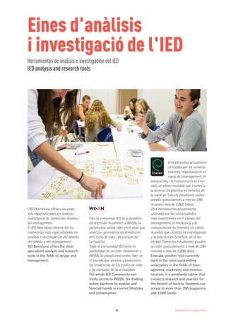Management for Creative Industries51
Eines d'anàlisis
i investigació de l'IED
Herramientas de análisis e investigación del IED
IED analysis and research tools
L’IED Barcelona ofereix les eines
més especialitzades en anàlisis i
investigació de l’àmbit del disseny i
del management.
El IED Barcelona oferece las he-
rramientas más especializadas en
análisis e investigación del ámbito
del diseño y del management.
IED Barcelona offers the most
specialized analysis and research
tools in the fields of design and
management.
Tota la comunitat IED té la possibili-
tat d’accedir lliurement a WGSN, la
plataforma online líder en el món que
analitza i pronostica les tendències
dels estils de vida i de consum de
l’actualitat.
Toda la comunidad IED tiene la
posibilidad de acceder libremente a
WGSN, la plataforma online líder en
el mundo que analiza y pronostica
las tendencias de los estilos de vida
y de consumo de la actualidad.
The whole IED Community can
freely access to WGSN, the leading
online platform to analyse and
forecast trends in current lifestyles
and consumption.
º
Una altra eina actualment
utilitzada per les universi-
tats més importants en el
camp del management, el
màrqueting i la comunicació és Eme-
rald, un editor mundial que connecta
la recerca i la pràctica en benefici de
la societat. Tots els estudiants poden
accedir gratuïtament a més de 290
revistes i més de 2.000 llibres.
Otra herramienta actualmente
utilizada por las universidades
más importantes en el campo del
management, el marketing y la
comunicación es Emerald, un editor
mundial que conecta la investigación
y la práctica en beneficio de la so-
ciedad. Todos los estudiantes pueden
acceder gratuitamente a más de 290
revistas y más de 2.000 libros.
Emerald, another tool currently
used in the most outstanding
universities in the fields of man-
agement, marketing and commu-
nication, is a worldwide editor that
connects research and practice for
the benefit of society. Students can
access to more than 290 magazines
and 2,000 books.
 