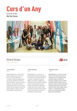 Curs d'un Any 52
Curs d'un AnyCurso de un Año
One Year Course
Global Design
1 any / 1 año / 1 year
›› Curs intensiu
(anglès)
Global Design és un curs d’un any
dirigit a persones que volen intro-
duir-se en el món del disseny
i conèixer les diferents especialitats.
Els alumnes treballen les diferents
àrees del disseny: moda, interiorisme,
producte, arts visuals, publicitat i
màrqueting. Durant el curs es desen-
volupen tots els aspectes artístics de
manera pràctica i teòrica, a través
de workshops i classes lectives.
›› Curso intensivo
(inglés)
Global Design es un curso de un
año dirigido a personas que quieren
introducirse en el mundo del diseño
y conocer sus diferentes especia-
lidades. Los alumnos trabajan las
diferentes áreas que ofrece el diseño:
moda, interiores, producto, artes
visuales, publicidad y marketing. A
lo largo del curso se cubren todas
las facetas artísticas tanto de forma
teórica como práctica a través de
workshops y clases lectivas.
›› Intensive course
(English)
Global Design is a one year course
meant for all those who want an
introduction to the design world
and know about its different
branches. Students work on differ-
ent design fields: fashion, interior,
product, visual arts, advertising and
marketing. During the course the
students touch every single artistic
aspect in a theoretical but also
practical way through academic
lessons and workshops.
 