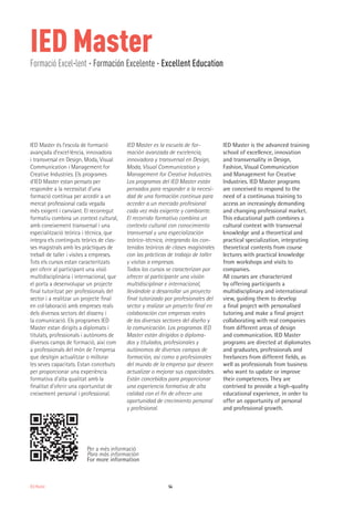 IED MasterFormació Excel·lent · Formación Excelente · Excellent Education
54IED Master
IED Master és l’escola de formació
avançada d’excel·lència, innovadora
i transversal en Design, Moda, Visual
Communication i Management for
Creative Industries. Els programes
d’IED Master estan pensats per
respondre a la necessitat d’una
formació contínua per accedir a un
mercat professional cada vegada
més exigent i canviant. El recorregut
formatiu combina un context cultural,
amb coneixement transversal i una
especialització teòrica i tècnica, que
integra els continguts teòrics de clas-
ses magistrals amb les pràctiques de
treball de taller i visites a empreses.
Tots els cursos estan caracteritzats
per oferir al participant una visió
multidisciplinària i internacional, que
el porta a desenvolupar un projecte
final tutoritzat per professionals del
sector i a realitzar un projecte final
en col·laboració amb empreses reals
dels diversos sectors del disseny i
la comunicació. Els programes IED
Master estan dirigits a diplomats i
titulats, professionals i autònoms de
diversos camps de formació, així com
a professionals del món de l’empresa
que desitgin actualitzar o millorar
les seves capacitats. Estan concebuts
per proporcionar una experiència
formativa d’alta qualitat amb la
finalitat d’oferir una oportunitat de
creixement personal i professional.
IED Master es la escuela de for-
mación avanzada de excelencia,
innovadora y transversal en Design,
Moda, Visual Communication y
Management for Creative Industries.
Los programas del IED Master están
pensados para responder a la necesi-
dad de una formación continua para
acceder a un mercado profesional
cada vez más exigente y cambiante.
El recorrido formativo combina un
contexto cultural con conocimiento
transversal y una especialización
teórico-técnica, integrando los con-
tenidos teóricos de clases magistrales
con las prácticas de trabajo de taller
y visitas a empresas.
Todos los cursos se caracterizan por
ofrecer al participante una visión
multidisciplinar e internacional,
llevándole a desarrollar un proyecto
final tutorizado por profesionales del
sector y realizar un proyecto final en
colaboración con empresas reales
de los diversos sectores del diseño y
la comunicación. Los programas IED
Master están dirigidos a diploma-
dos y titulados, profesionales y
autónomos de diversos campos de
formación, así como a profesionales
del mundo de la empresa que deseen
actualizar o mejorar sus capacidades.
Están concebidos para proporcionar
una experiencia formativa de alta
calidad con el fin de ofrecer una
oportunidad de crecimiento personal
y profesional.
IED Master is the advanced training
school of excellence, innovation
and transversality in Design,
Fashion, Visual Communication
and Management for Creative
Industries. IED Master programs
are conceived to respond to the
need of a continuous training to
access an increasingly demanding
and changing professional market.
This educational path combines a
cultural context with transversal
knowledge and a theoretical and
practical specialization, integrating
theoretical contents from course
lectures with practical knowledge
from workshops and visits to
companies.
All courses are characterized
by offering participants a
multidisciplinary and international
view, guiding them to develop
a final project with personalised
tutoring and make a final project
collaborating with real companies
from different areas of design
and communication. IED Master
programs are directed at diplomates
and graduates, professionals and
freelances from different fields, as
well as professionals from business
who want to update or improve
their competences. They are
contrived to provide a high-quality
educational experience, in order to
offer an opportunity of personal
and professional growth.
Per a més informació
Para más información
For more information
 