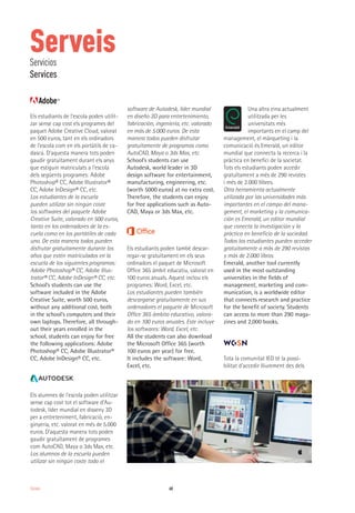 60Serveis
Els estudiants de l’escola poden utilit-
zar sense cap cost els programes del
paquet Adobe Creative Cloud, valorat
en 500 euros, tant en els ordinadors
de l’escola com en els portàtils de ca-
dascú. D’aquesta manera tots poden
gaudir gratuïtament durant els anys
que estiguin matriculats a l’escola
dels següents programes: Adobe
Photoshop® CC, Adobe Illustrator®
CC, Adobe InDesign® CC, etc.
Los estudiantes de la escuela
pueden utilizar sin ningún coste
los softwares del paquete Adobe
Creative Suite, valorado en 500 euros,
tanto en los ordenadores de la es-
cuela como en los portátiles de cada
uno. De esta manera todos pueden
disfrutar gratuitamente durante los
años que estén matriculados en la
escuela de los siguientes programas:
Adobe Photoshop® CC, Adobe Illus-
trator® CC, Adobe InDesign® CC, etc.
School’s students can use the
software included in the Adobe
Creative Suite, worth 500 euros,
without any additional cost, both
in the school’s computers and their
own laptops. Therefore, all through-
out their years enrolled in the
school, students can enjoy for free
the following applications: Adobe
Photoshop® CC, Adobe Illustrator®
CC, Adobe InDesign® CC, etc.
Els alumnes de l’escola poden utilitzar
sense cap cost tot el software d’Au-
todesk, líder mundial en disseny 3D
per a entreteniment, fabricació, en-
ginyeria, etc. valorat en més de 5.000
euros. D’aquesta manera tots poden
gaudir gratuïtament de programes
com AutoCAD, Maya o 3ds Max, etc.
Los alumnos de la escuela pueden
utilizar sin ningún coste todo el
software de Autodesk, líder mundial
en diseño 3D para entretenimiento,
fabricación, ingeniería, etc. valorado
en más de 5.000 euros. De esta
manera todos pueden disfrutar
gratuitamente de programas como
AutoCAD, Maya o 3ds Max, etc.
School’s students can use
Autodesk, world leader in 3D
design software for entertainment,
manufacturing, engineering, etc.
(worth 5000 euros) at no extra cost.
Therefore, the students can enjoy
for free applications such as Auto-
CAD, Maya or 3ds Max, etc.
Els estudiants poden també descar-
regar-se gratuïtament en els seus
ordinadors el paquet de Microsoft
Office 365 àmbit educatiu, valorat en
100 euros anuals. Aquest inclou els
programes: Word, Excel, etc.
Los estudiantes pueden también
descargarse gratuitamente en sus
ordenadores el paquete de Microsoft
Office 365 ámbito educativo, valora-
do en 100 euros anuales. Este incluye
los softwares: Word, Excel, etc.
All the students can also download
the Microsoft Office 365 (worth
100 euros per year) for free.
It includes the software: Word,
Excel, etc.
Una altra eina actualment
utilitzada per les
universitats més
importants en el camp del
management, el màrqueting i la
comunicació és Emerald, un editor
mundial que connecta la recerca i la
pràctica en benefici de la societat.
Tots els estudiants poden accedir
gratuïtament a més de 290 revistes
i més de 2.000 llibres.
Otra herramienta actualmente
utilizada por las universidades más
importantes en el campo del mana-
gement, el marketing y la comunica-
ción es Emerald, un editor mundial
que conecta la investigación y la
práctica en beneficio de la sociedad.
Todos los estudiantes pueden acceder
gratuitamente a más de 290 revistas
y más de 2.000 libros.
Emerald, another tool currently
used in the most outstanding
universities in the fields of
management, marketing and com-
munication, is a worldwide editor
that connects research and practice
for the benefit of society. Students
can access to more than 290 maga-
zines and 2,000 books.
Tota la comunitat IED té la possi-
bilitat d’accedir lliurement des dels
ServeisServicios
Services
 
