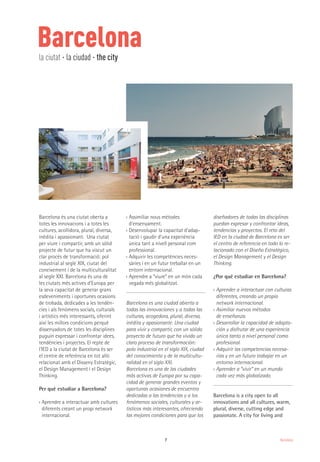 7 Barcelona
Barcelona
Barcelona és una ciutat oberta a
totes les innovacions i a totes les
cultures, acollidora, plural, diversa,
inèdita i apassionant. Una ciutat
per viure i compartir, amb un sòlid
projecte de futur que ha viscut un
clar procés de transformació: pol
industrial al segle XIX, ciutat del
coneixement i de la multiculturalitat
al segle XXI. Barcelona és una de
les ciutats més actives d’Europa per
la seva capacitat de generar grans
esdeveniments i oportunes ocasions
de trobada, dedicades a les tendèn-
cies i als fenòmens socials, culturals
i artístics més interessants, oferint
així les millors condicions perquè
dissenyadors de totes les disciplines
puguin expressar i confrontar idees,
tendències i projectes. El repte de
l’IED a la ciutat de Barcelona és ser
el centre de referència en tot allò
relacionat amb el Disseny Estratègic,
el Design Management i el Design
Thinking.
Per què estudiar a Barcelona?
›› Aprendre a interactuar amb cultures
diferents creant un propi network
internacional.
›› Assimiliar nous mètodes
d’ensenyament.
›› Desenvolupar la capacitat d’adap-
tació i gaudir d’una experiència
única tant a nivell personal com
professional.
›› Adquirir les competències neces-
sàries i en un futur treballar en un
entorn internacional.
›› Aprendre a “viure” en un món cada
vegada més globalitzat.
Barcelona es una ciudad abierta a
todas las innovaciones y a todas las
culturas, acogedora, plural, diversa,
inédita y apasionante. Una ciudad
para vivir y compartir, con un sólido
proyecto de futuro que ha vivido un
claro proceso de transformación:
polo industrial en el siglo XIX, ciudad
del conocimiento y de la multicultu-
ralidad en el siglo XXI.
Barcelona es una de las ciudades
más activas de Europa por su capa-
cidad de generar grandes eventos y
oportunas ocasiones de encuentro
dedicadas a las tendencias y a los
fenómenos sociales, culturales y ar-
tísticos más interesantes, ofreciendo
las mejores condiciones para que los
diseñadores de todas las disciplinas
puedan expresar y confrontar ideas,
tendencias y proyectos. El reto del
IED en la ciudad de Barcelona es ser
el centro de referencia en todo lo re-
lacionado con el Diseño Estratégico,
el Design Management y el Design
Thinking.
¿Por qué estudiar en Barcelona?
›› Aprender a interactuar con culturas
diferentes, creando un propio
network internacional.
›› Asimiliar nuevos métodos
de enseñanza.
›› Desarrollar la capacidad de adapta-
ción y disfrutar de una experiencia
única tanto a nivel personal como
profesional.
›› Adquirir las competencias necesa-
rias y en un futuro trabajar en un
entorno internacional.
›› Aprender a “vivir” en un mundo
cada vez más globalizado.
Barcelona is a city open to all
innovations and all cultures, warm,
plural, diverse, cutting edge and
passionate. A city for living and
la ciutat · la ciudad · the city
 