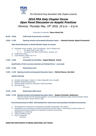The Parenteral Drug Association Italy Chapter presents
2016 PDA Italy Chapter Forum
Open Panel Discussion on Aseptic Practices
Florence, Thursday May, 19th 2016, 10 a.m. – 6 p.m.
Coordinator & moderator: Mauro Giusti/Lilly
09.30 – 10.00 Coffe break di benvenuto e iscrizioni
10.00 – 12.00 Opening remarks and proposed discussion topics – Valentina Doneda, Doppel Farmaceutici
Open Panel Discussion on Sterile filtration liquid, air and gas
a) Disposable versus reusable, Type of membranes, Type of integrity test
a. i. For liquids (tank to tank, POU)
b. ii. For gases (vent filters, PCA/CS filters, nitrogen, etc)
b) Integrity test issues
c) Liquid filtration: PUPSIT yes or no
and more…
12.00 – 13.00 Extractable & Leachables - Angela Molaschi, Actavis
Qualification of the in-process materials and finished forms – case study
13.00 – 14.00 Networking Lunch
14.00 – 15.30 Opening remarks and proposed discussion topics – Patrizia Muscas, Lilly Italia
Aseptic Gowning
a) Gowning room design, 3 steps vs 2 steps, Disposable versus reusable
b) Supplier certification/monitoring
c) Gowning design, sequence, certification initial and periodic
d) Gowning issues
and more…
15.30 – 16.00 Networking coffee break
16.00 – 17.30 Opening remarks and proposed discussion topics – Gaetano Fiorentino, Italfarmaco
With the remarks from the technical suppliers: Iuri Loris Petrocchi, Beckman Coulter; Daniele Pandolfi, Particle
Measuring System; Antono Rachini, Rigel
Environmental issue & 14644 , ISO Standards for cleanrooms and associated controlled environments
a. ISO Standards for cleanrooms and associated controlled environments ISO 14644-1 .
b. Classification of air cleanliness by particle concentration and ISO 14644-2 , Monitoring to provide evidence of
cleanroom performance related to air cleanliness by particle concentration.
c. Classification vs monitoring
d. Table and different class
e. Focus on Appendix
and more…
ROOM FOR PARTICIPANTS TO BRING ADDITIONAL HOT TOPICS
 