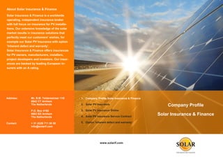 About Solar Insurance & Finance
Solar Insurance & Finance is a worldwide
operating, independent insurance broker
with full focus on insurance for PV installa-
tions. Our extensive knowledge of the solar
market results in insurance solutions that
perfectly meet our customers’ wishes, for
example our Solar PV Insurance with option
‘Inherent defect and warranty’.
Solar Insurance & Finance offers insurances
for PV owners, manufacturers, installers,
project developers and investors. Our insur-
ances are backed by leading European in-
surers with an A rating.




Address:         Mr. B.M. Teldersstraat 11G     1. Company Profile Solar Insurance & Finance
                 6842 CT Arnhem
                 The Netherlands                2. Solar PV Insurance                              Company Profile
                 P.O. Box 4192                  3. Solar PV Insurance Online
                 6803 ED Arnhem
                                                4. Solar PV Insurance Service Contract
                                                                                               Solar Insurance & Finance
                 The Netherlands

Contact:         + 31 (0)26 711 50 50           5. Option ‘Inherent defect and warranty’
                 info@solarif.com




                                                              www.solarif.com
 