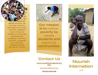 About Us
Nourish International
  invites students at
 colleges across the
country to be a part
   of the solution to
  global poverty. By
   running ventures       Our mission
throughout the year,
   Nourish chapters
                          is to eradicate
    earn money to          poverty by
 conduct community
     development             engaging
  projects. Over the
  summer, students
                         students and
     from Nourish           empowering
    chapters travel
   abroad to partner     communities.



                         Contact Us
                        www.nourishinternational.org
                                                         Nourish
                                                       Internation
                                   /osu

                           Schmidt.593@aol.com

                             Theresa Schmidt                al
 