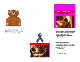 CHILD ABUSE
                                                   ABUSO DE NINOS




Child abuse casts a
“Child abuse casts a shadow the length
of a lifetime.” ~ Herbert Ward
"Maltrato infantil arroja una sombra de la   A lot of people in our community
duración de su vida." ~ Herbert Ward         don't want to believe that child
                                             abuse happens in their
                                             neighborhoods - but it does.
                                             ~ Shari Pulliam



                                             Mucha gente en nuestra
                                             comunidad no quieren creer que
                                             el maltrato de niños ocurre en sus
                                             barrios - pero sí.
                                             ~ Shari Pulliam



                                              Tel: 1-800-342-3720
 