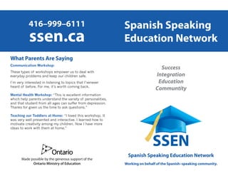 Spanish Speaking
Education Network
Spanish Speaking Education Network
Working on behalf of the Spanish–speaking community.
416–999–6111
ssen.ca
Success
Integration
Education
Communtity
What Parents Are Saying
Communication Workshop:
These types of workshops empower us to deal with
everyday problems and keep our children safe.
I’m very interested in listening to topics that I’venever
heard of before. For me, it’s worth coming back.
Mental Health Workshop: “This is excellent information
which help parents understand the variety of personalities,
and that student from all ages can suffer from depression.
Thanks for given us the time to ask questions.”
Teaching our Toddlers at Home: “I loved this workshop; It
was very well presented and interactive. I learned how to
motivate creativity among my children. Now I have more
ideas to work with them at home.”
Made possible by the generous support of the
Ontario Ministry of Education
 